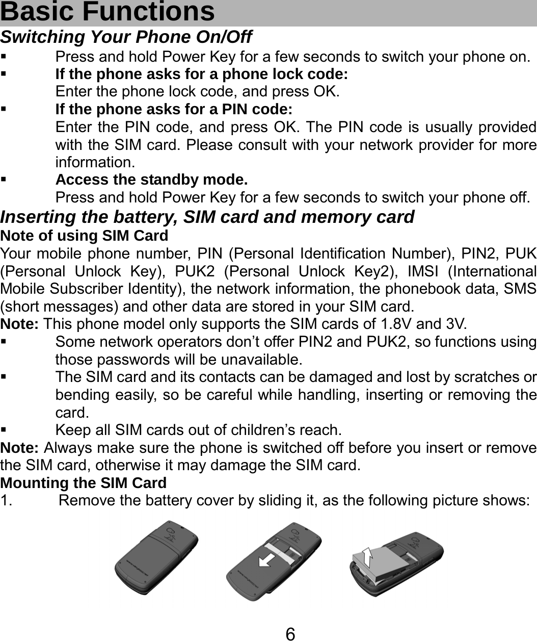   6 Basic Functions Switching Your Phone On/Off   Press and hold Power Key for a few seconds to switch your phone on.    If the phone asks for a phone lock code: Enter the phone lock code, and press OK.    If the phone asks for a PIN code: Enter the PIN code, and press OK. The PIN code is usually provided with the SIM card. Please consult with your network provider for more information.  Access the standby mode. Press and hold Power Key for a few seconds to switch your phone off. Inserting the battery, SIM card and memory card Note of using SIM Card Your mobile phone number, PIN (Personal Identification Number), PIN2, PUK (Personal Unlock Key), PUK2 (Personal Unlock Key2), IMSI (International Mobile Subscriber Identity), the network information, the phonebook data, SMS (short messages) and other data are stored in your SIM card. Note: This phone model only supports the SIM cards of 1.8V and 3V.   Some network operators don’t offer PIN2 and PUK2, so functions using those passwords will be unavailable.   The SIM card and its contacts can be damaged and lost by scratches or bending easily, so be careful while handling, inserting or removing the card.   Keep all SIM cards out of children’s reach. Note: Always make sure the phone is switched off before you insert or remove the SIM card, otherwise it may damage the SIM card. Mounting the SIM Card 1.  Remove the battery cover by sliding it, as the following picture shows:  