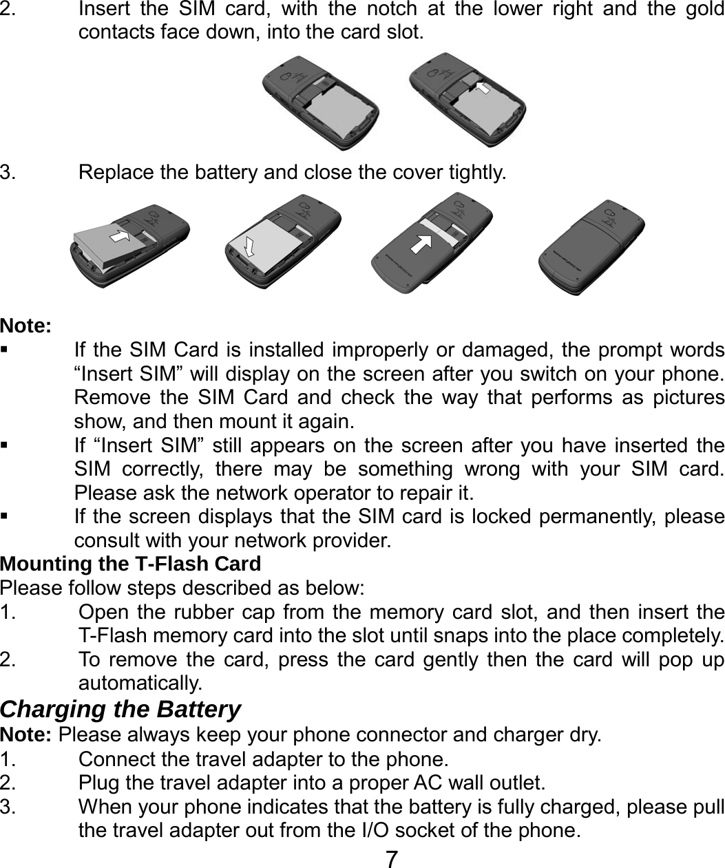   7 2.  Insert the SIM card, with the notch at the lower right and the gold contacts face down, into the card slot.         3.  Replace the battery and close the cover tightly.  Note:   If the SIM Card is installed improperly or damaged, the prompt words “Insert SIM” will display on the screen after you switch on your phone. Remove the SIM Card and check the way that performs as pictures show, and then mount it again.   If “Insert SIM” still appears on the screen after you have inserted the SIM correctly, there may be something wrong with your SIM card. Please ask the network operator to repair it.   If the screen displays that the SIM card is locked permanently, please consult with your network provider.   Mounting the T-Flash Card Please follow steps described as below: 1.  Open the rubber cap from the memory card slot, and then insert the T-Flash memory card into the slot until snaps into the place completely.   2.  To remove the card, press the card gently then the card will pop up automatically. Charging the Battery Note: Please always keep your phone connector and charger dry. 1.  Connect the travel adapter to the phone. 2.  Plug the travel adapter into a proper AC wall outlet.   3.  When your phone indicates that the battery is fully charged, please pull the travel adapter out from the I/O socket of the phone. 