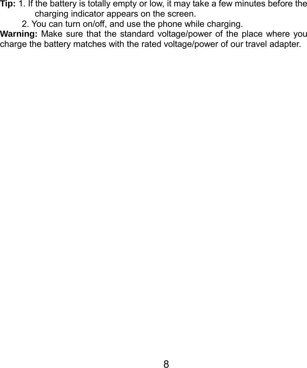   8 Tip: 1. If the battery is totally empty or low, it may take a few minutes before the charging indicator appears on the screen. 2. You can turn on/off, and use the phone while charging. Warning: Make sure that the standard voltage/power of the place where you charge the battery matches with the rated voltage/power of our travel adapter.   