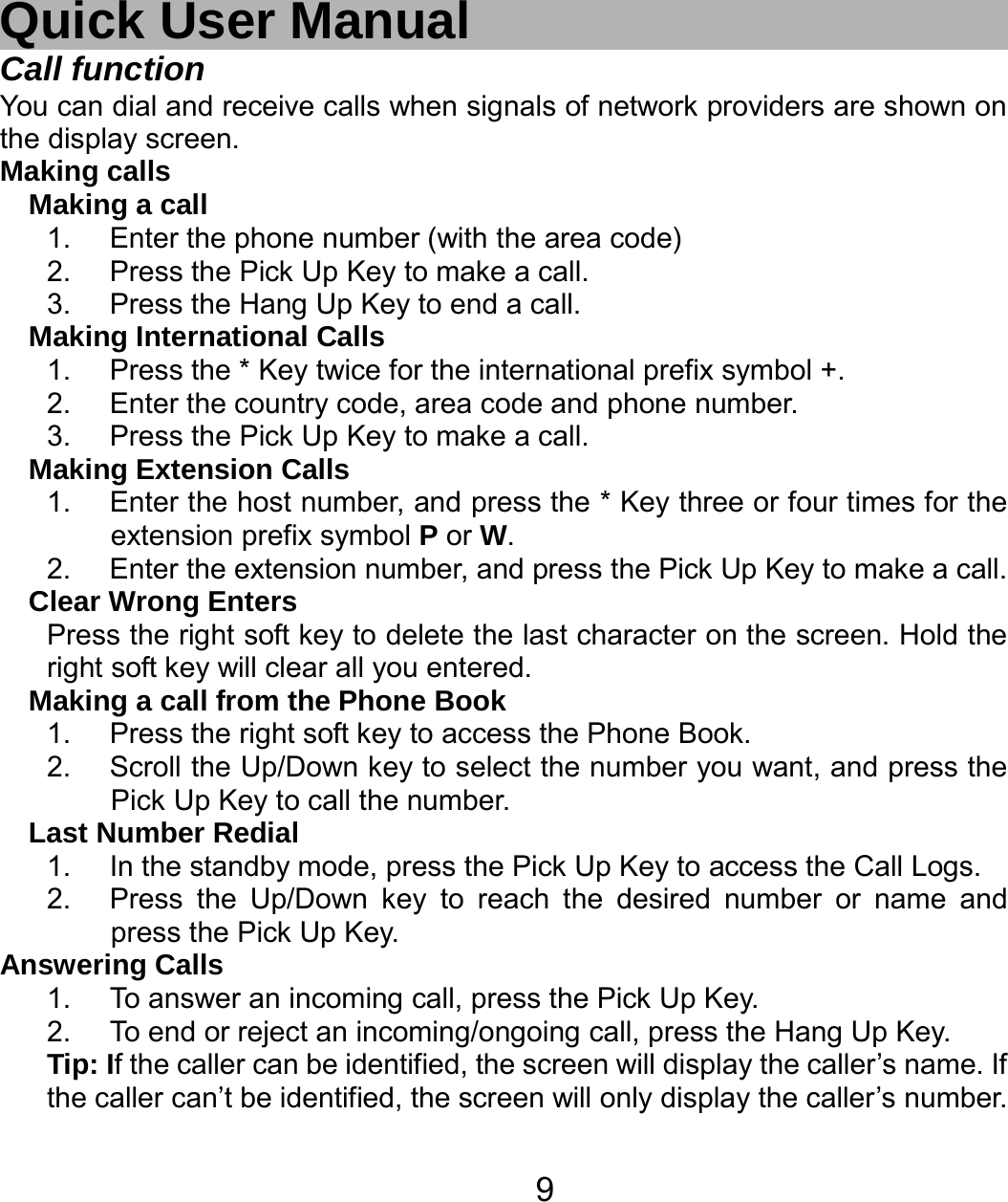   9 Quick User Manual Call function You can dial and receive calls when signals of network providers are shown on the display screen. Making calls Making a call 1.  Enter the phone number (with the area code) 2.  Press the Pick Up Key to make a call. 3.  Press the Hang Up Key to end a call. Making International Calls 1.  Press the * Key twice for the international prefix symbol +. 2.  Enter the country code, area code and phone number. 3.  Press the Pick Up Key to make a call. Making Extension Calls 1.  Enter the host number, and press the * Key three or four times for the     extension prefix symbol P or W. 2.  Enter the extension number, and press the Pick Up Key to make a call. Clear Wrong Enters Press the right soft key to delete the last character on the screen. Hold the right soft key will clear all you entered. Making a call from the Phone Book   1.  Press the right soft key to access the Phone Book. 2.  Scroll the Up/Down key to select the number you want, and press the Pick Up Key to call the number. Last Number Redial 1.  In the standby mode, press the Pick Up Key to access the Call Logs. 2.  Press the Up/Down key to reach the desired number or name and press the Pick Up Key. Answering Calls 1.  To answer an incoming call, press the Pick Up Key. 2.  To end or reject an incoming/ongoing call, press the Hang Up Key. Tip: If the caller can be identified, the screen will display the caller’s name. If the caller can’t be identified, the screen will only display the caller’s number.   