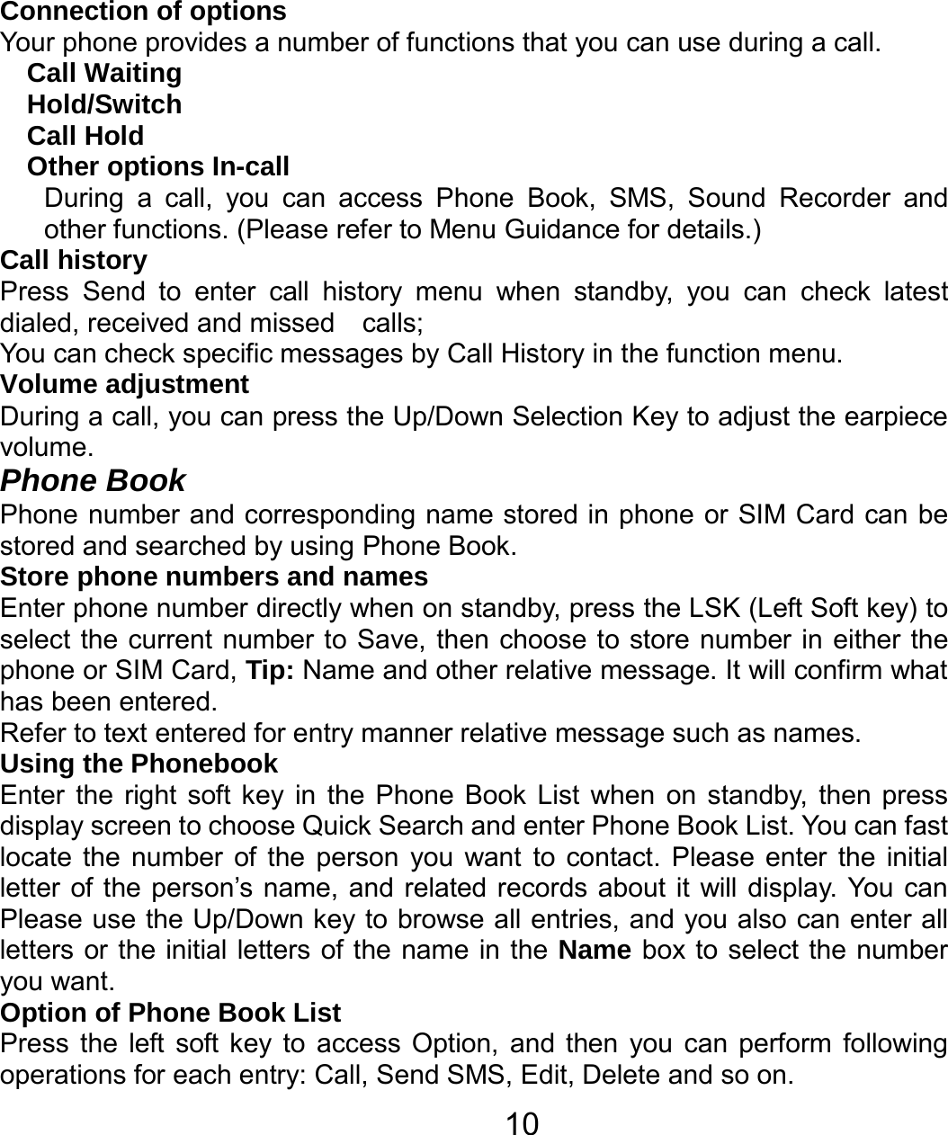   10Connection of options   Your phone provides a number of functions that you can use during a call. Call Waiting Hold/Switch Call Hold Other options In-call During a call, you can access Phone Book, SMS, Sound Recorder and other functions. (Please refer to Menu Guidance for details.) Call history Press Send to enter call history menu when standby, you can check latest dialed, received and missed    calls; You can check specific messages by Call History in the function menu. Volume adjustment During a call, you can press the Up/Down Selection Key to adjust the earpiece volume. Phone Book Phone number and corresponding name stored in phone or SIM Card can be stored and searched by using Phone Book. Store phone numbers and names   Enter phone number directly when on standby, press the LSK (Left Soft key) to select the current number to Save, then choose to store number in either the phone or SIM Card, Tip: Name and other relative message. It will confirm what has been entered.   Refer to text entered for entry manner relative message such as names.   Using the Phonebook   Enter the right soft key in the Phone Book List when on standby, then press display screen to choose Quick Search and enter Phone Book List. You can fast locate the number of the person you want to contact. Please enter the initial letter of the person’s name, and related records about it will display. You can Please use the Up/Down key to browse all entries, and you also can enter all letters or the initial letters of the name in the Name box to select the number you want. Option of Phone Book List Press the left soft key to access Option, and then you can perform following operations for each entry: Call, Send SMS, Edit, Delete and so on. 