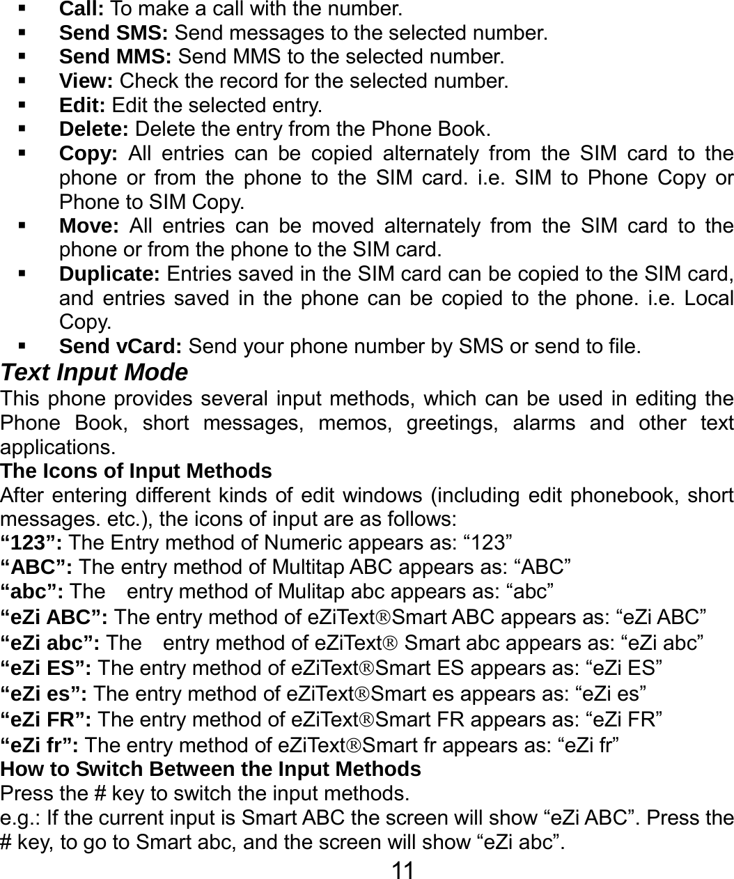   11 Call: To make a call with the number.  Send SMS: Send messages to the selected number.  Send MMS: Send MMS to the selected number.  View: Check the record for the selected number.  Edit: Edit the selected entry.  Delete: Delete the entry from the Phone Book.  Copy: All entries can be copied alternately from the SIM card to the phone or from the phone to the SIM card. i.e. SIM to Phone Copy or Phone to SIM Copy.  Move: All entries can be moved alternately from the SIM card to the phone or from the phone to the SIM card.  Duplicate: Entries saved in the SIM card can be copied to the SIM card, and entries saved in the phone can be copied to the phone. i.e. Local Copy.  Send vCard: Send your phone number by SMS or send to file. Text Input Mode This phone provides several input methods, which can be used in editing the Phone Book, short messages, memos, greetings, alarms and other text applications.  The Icons of Input Methods After entering different kinds of edit windows (including edit phonebook, short messages. etc.), the icons of input are as follows: “123”: The Entry method of Numeric appears as: “123” “ABC”: The entry method of Multitap ABC appears as: “ABC” “abc”: The  entry method of Mulitap abc appears as: “abc” “eZi ABC”: The entry method of eZiText®Smart ABC appears as: “eZi ABC” “eZi abc”: The    entry method of eZiText® Smart abc appears as: “eZi abc” “eZi ES”: The entry method of eZiText®Smart ES appears as: “eZi ES” “eZi es”: The entry method of eZiText®Smart es appears as: “eZi es” “eZi FR”: The entry method of eZiText®Smart FR appears as: “eZi FR” “eZi fr”: The entry method of eZiText®Smart fr appears as: “eZi fr” How to Switch Between the Input Methods Press the # key to switch the input methods. e.g.: If the current input is Smart ABC the screen will show “eZi ABC”. Press the # key, to go to Smart abc, and the screen will show “eZi abc”. 