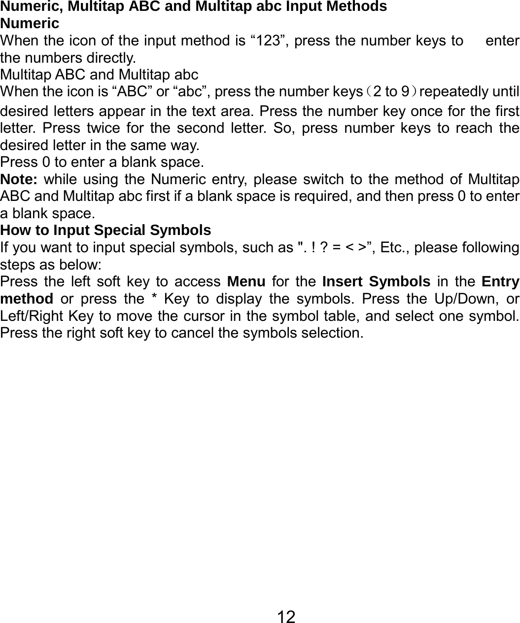   12Numeric, Multitap ABC and Multitap abc Input Methods Numeric When the icon of the input method is “123”, press the number keys to      enter the numbers directly. Multitap ABC and Multitap abc When the icon is “ABC” or “abc”, press the number keys（2 to 9）repeatedly until desired letters appear in the text area. Press the number key once for the first letter. Press twice for the second letter. So, press number keys to reach the desired letter in the same way.   Press 0 to enter a blank space.   Note: while using the Numeric entry, please switch to the method of Multitap ABC and Multitap abc first if a blank space is required, and then press 0 to enter a blank space.   How to Input Special Symbols If you want to input special symbols, such as &quot;. ! ? = &lt; &gt;”, Etc., please following steps as below: Press the left soft key to access Menu for the Insert Symbols in the Entry method or press the * Key to display the symbols. Press the Up/Down, or Left/Right Key to move the cursor in the symbol table, and select one symbol. Press the right soft key to cancel the symbols selection.  