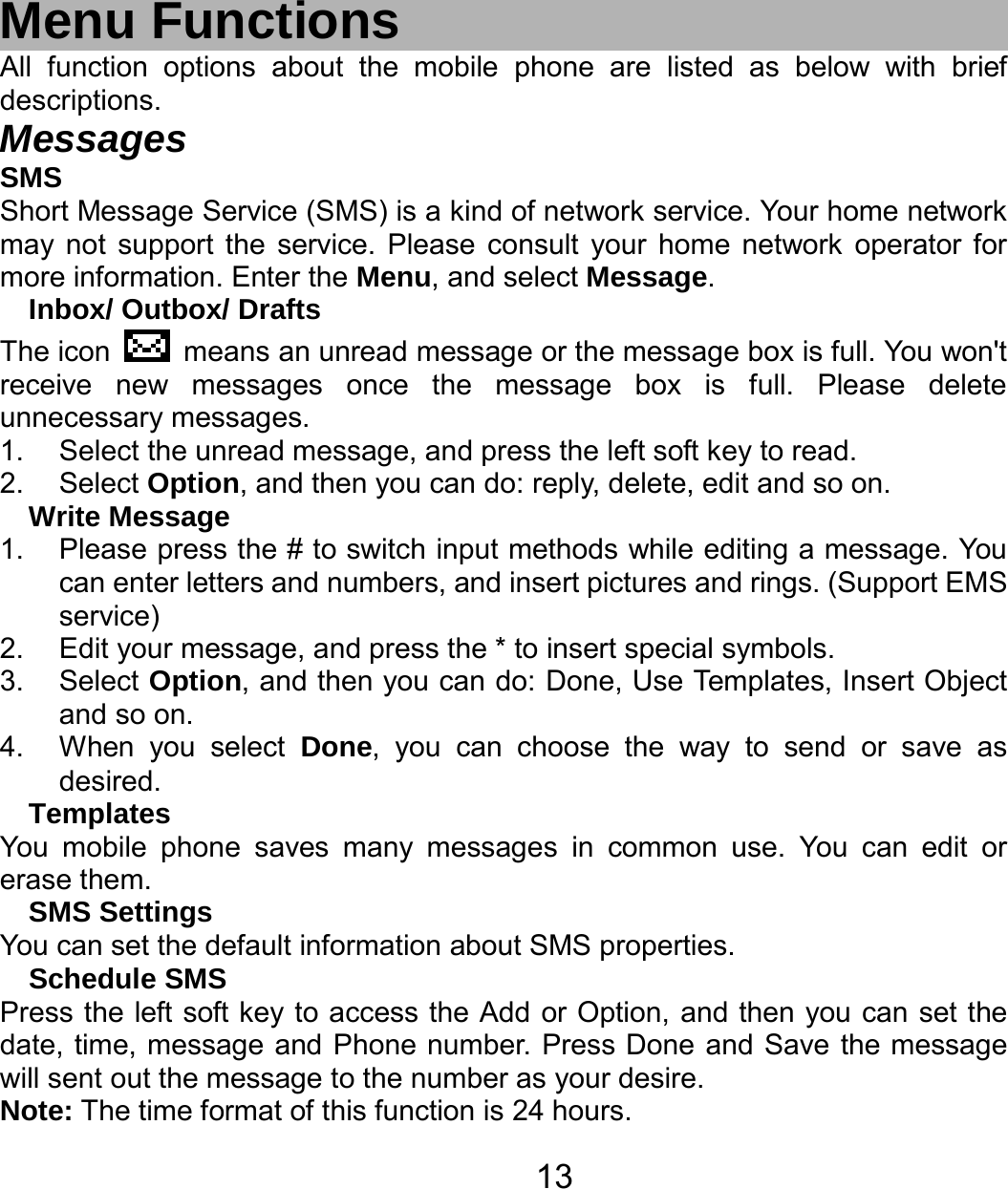   13 Menu Functions All function options about the mobile phone are listed as below with brief descriptions. Messages SMS Short Message Service (SMS) is a kind of network service. Your home network may not support the service. Please consult your home network operator for more information. Enter the Menu, and select Message. Inbox/ Outbox/ Drafts The icon    means an unread message or the message box is full. You won&apos;t receive new messages once the message box is full. Please delete unnecessary messages. 1.  Select the unread message, and press the left soft key to read. 2. Select Option, and then you can do: reply, delete, edit and so on. Write Message 1.  Please press the # to switch input methods while editing a message. You can enter letters and numbers, and insert pictures and rings. (Support EMS service) 2.  Edit your message, and press the * to insert special symbols. 3. Select Option, and then you can do: Done, Use Templates, Insert Object and so on. 4.  When you select Done, you can choose the way to send or save as desired. Templates You mobile phone saves many messages in common use. You can edit or erase them. SMS Settings You can set the default information about SMS properties. Schedule SMS Press the left soft key to access the Add or Option, and then you can set the date, time, message and Phone number. Press Done and Save the message will sent out the message to the number as your desire. Note: The time format of this function is 24 hours. 