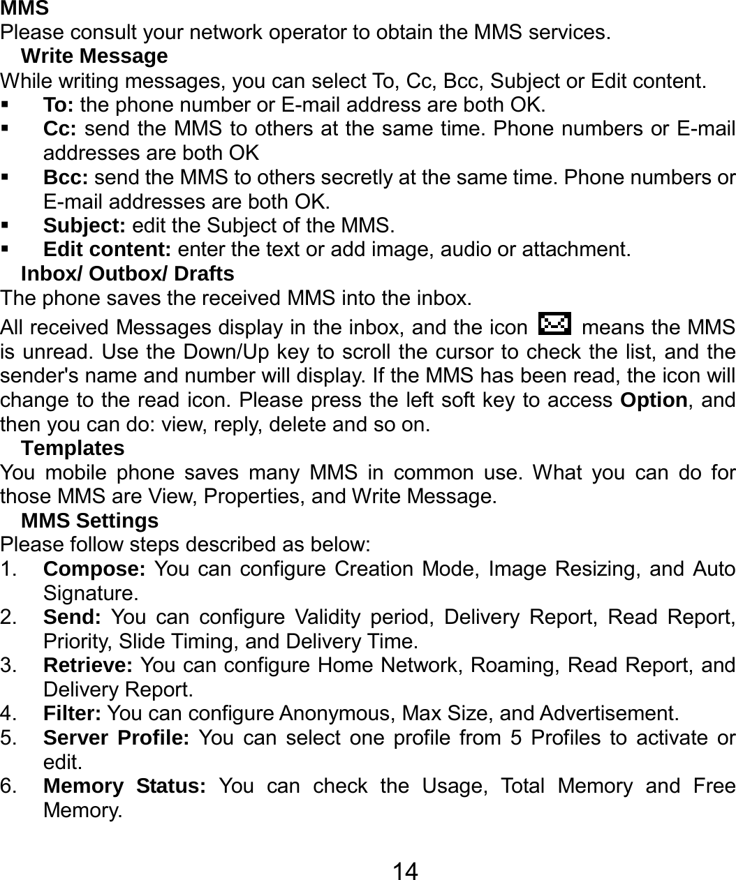   14MMS Please consult your network operator to obtain the MMS services. Write Message While writing messages, you can select To, Cc, Bcc, Subject or Edit content.  To: the phone number or E-mail address are both OK.  Cc: send the MMS to others at the same time. Phone numbers or E-mail addresses are both OK  Bcc: send the MMS to others secretly at the same time. Phone numbers or E-mail addresses are both OK.  Subject: edit the Subject of the MMS.  Edit content: enter the text or add image, audio or attachment. Inbox/ Outbox/ Drafts The phone saves the received MMS into the inbox. All received Messages display in the inbox, and the icon   means the MMS is unread. Use the Down/Up key to scroll the cursor to check the list, and the sender&apos;s name and number will display. If the MMS has been read, the icon will change to the read icon. Please press the left soft key to access Option, and then you can do: view, reply, delete and so on. Templates You mobile phone saves many MMS in common use. What you can do for those MMS are View, Properties, and Write Message. MMS Settings Please follow steps described as below: 1.  Compose: You can configure Creation Mode, Image Resizing, and Auto Signature. 2.  Send: You can configure Validity period, Delivery Report, Read Report, Priority, Slide Timing, and Delivery Time. 3.  Retrieve: You can configure Home Network, Roaming, Read Report, and Delivery Report. 4.  Filter: You can configure Anonymous, Max Size, and Advertisement. 5.  Server Profile: You can select one profile from 5 Profiles to activate or edit. 6.  Memory Status: You can check the Usage, Total Memory and Free Memory. 