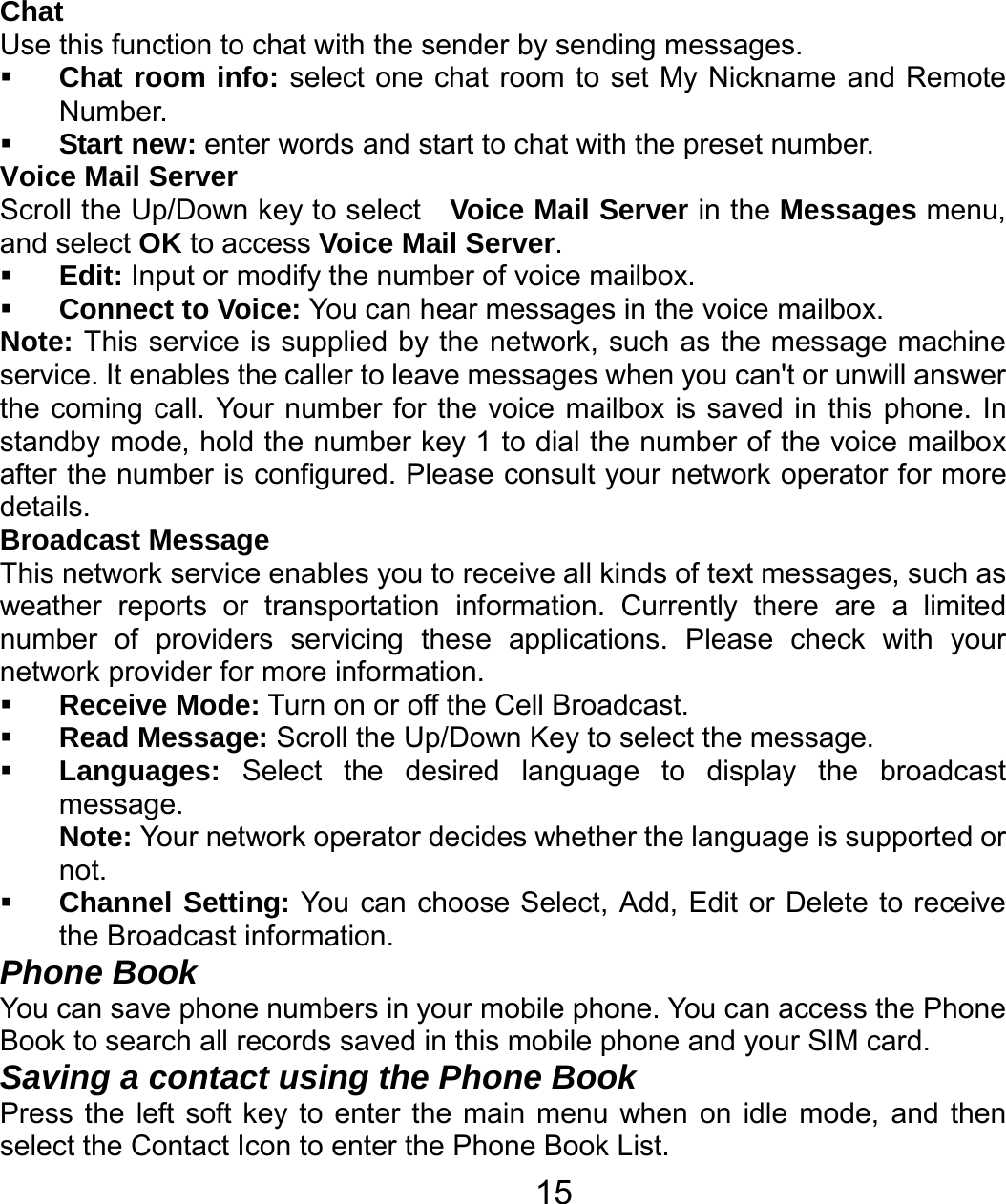   15Chat Use this function to chat with the sender by sending messages.  Chat room info: select one chat room to set My Nickname and Remote Number.  Start new: enter words and start to chat with the preset number. Voice Mail Server Scroll the Up/Down key to select   Voice Mail Server in the Messages menu, and select OK to access Voice Mail Server.  Edit: Input or modify the number of voice mailbox.  Connect to Voice: You can hear messages in the voice mailbox. Note: This service is supplied by the network, such as the message machine service. It enables the caller to leave messages when you can&apos;t or unwill answer the coming call. Your number for the voice mailbox is saved in this phone. In standby mode, hold the number key 1 to dial the number of the voice mailbox after the number is configured. Please consult your network operator for more details. Broadcast Message This network service enables you to receive all kinds of text messages, such as weather reports or transportation information. Currently there are a limited number of providers servicing these applications. Please check with your network provider for more information.  Receive Mode: Turn on or off the Cell Broadcast.  Read Message: Scroll the Up/Down Key to select the message.  Languages:  Select the desired language to display the broadcast message. Note: Your network operator decides whether the language is supported or not.  Channel Setting: You can choose Select, Add, Edit or Delete to receive the Broadcast information. Phone Book You can save phone numbers in your mobile phone. You can access the Phone Book to search all records saved in this mobile phone and your SIM card. Saving a contact using the Phone Book Press the left soft key to enter the main menu when on idle mode, and then select the Contact Icon to enter the Phone Book List.   