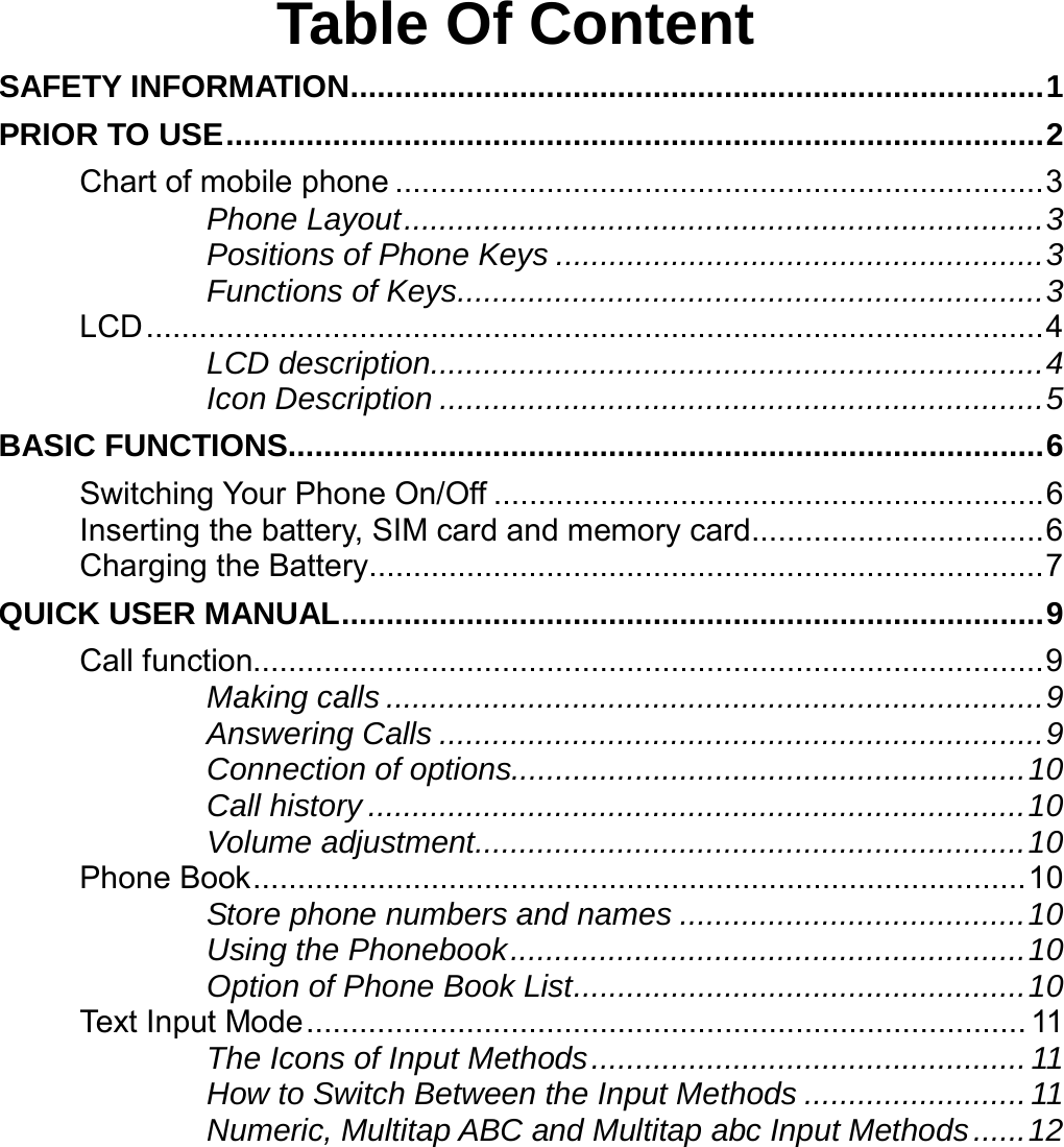       Table Of Content SAFETY INFORMATION..............................................................................1 PRIOR TO USE............................................................................................2 Chart of mobile phone .........................................................................3 Phone Layout........................................................................3 Positions of Phone Keys .......................................................3 Functions of Keys..................................................................3 LCD.....................................................................................................4 LCD description.....................................................................4 Icon Description ....................................................................5 BASIC FUNCTIONS.....................................................................................6 Switching Your Phone On/Off ..............................................................6 Inserting the battery, SIM card and memory card.................................6 Charging the Battery............................................................................7 QUICK USER MANUAL...............................................................................9 Call function.........................................................................................9 Making calls ..........................................................................9 Answering Calls ....................................................................9 Connection of options..........................................................10 Call history ..........................................................................10 Volume adjustment..............................................................10 Phone Book.......................................................................................10 Store phone numbers and names .......................................10 Using the Phonebook..........................................................10 Option of Phone Book List...................................................10 Text Input Mode................................................................................. 11 The Icons of Input Methods.................................................11 How to Switch Between the Input Methods ......................... 11 Numeric, Multitap ABC and Multitap abc Input Methods......12 