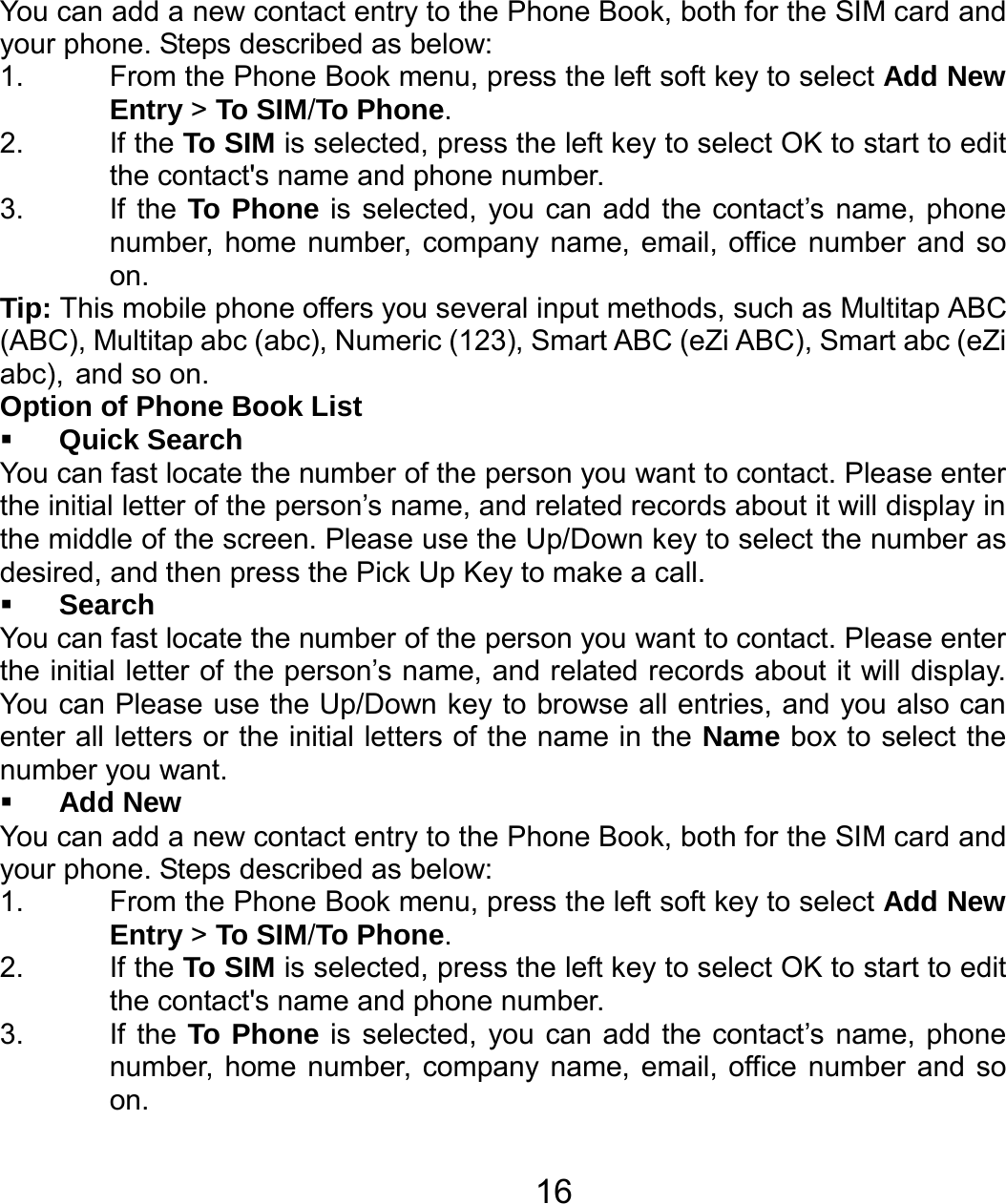   16You can add a new contact entry to the Phone Book, both for the SIM card and your phone. Steps described as below: 1.  From the Phone Book menu, press the left soft key to select Add New Entry &gt; To SIM/To Phone. 2. If the To SIM is selected, press the left key to select OK to start to edit the contact&apos;s name and phone number. 3. If the To Phone is selected, you can add the contact’s name, phone number, home number, company name, email, office number and so on. Tip: This mobile phone offers you several input methods, such as Multitap ABC (ABC), Multitap abc (abc), Numeric (123), Smart ABC (eZi ABC), Smart abc (eZi abc), and so on.   Option of Phone Book List  Quick Search You can fast locate the number of the person you want to contact. Please enter the initial letter of the person’s name, and related records about it will display in the middle of the screen. Please use the Up/Down key to select the number as desired, and then press the Pick Up Key to make a call.  Search You can fast locate the number of the person you want to contact. Please enter the initial letter of the person’s name, and related records about it will display. You can Please use the Up/Down key to browse all entries, and you also can enter all letters or the initial letters of the name in the Name box to select the number you want.  Add New You can add a new contact entry to the Phone Book, both for the SIM card and your phone. Steps described as below: 1.  From the Phone Book menu, press the left soft key to select Add New Entry &gt; To SIM/To Phone. 2. If the To SIM is selected, press the left key to select OK to start to edit the contact&apos;s name and phone number. 3. If the To Phone is selected, you can add the contact’s name, phone number, home number, company name, email, office number and so on. 