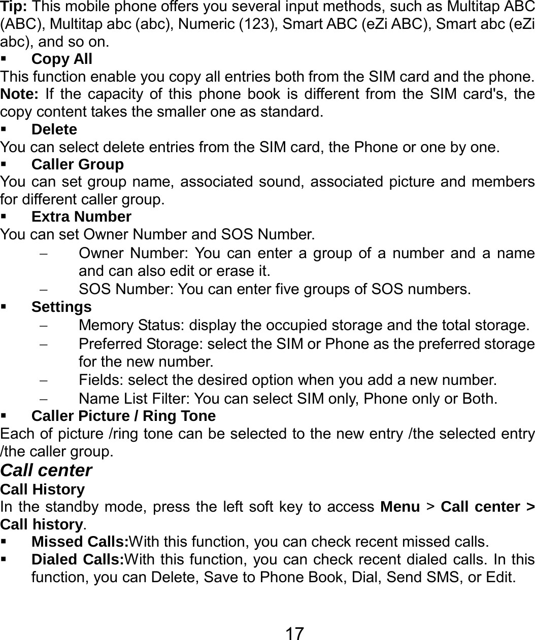   17Tip: This mobile phone offers you several input methods, such as Multitap ABC (ABC), Multitap abc (abc), Numeric (123), Smart ABC (eZi ABC), Smart abc (eZi abc), and so on.  Copy All This function enable you copy all entries both from the SIM card and the phone. Note: If the capacity of this phone book is different from the SIM card&apos;s, the copy content takes the smaller one as standard.  Delete You can select delete entries from the SIM card, the Phone or one by one.  Caller Group You can set group name, associated sound, associated picture and members for different caller group.  Extra Number You can set Owner Number and SOS Number. −  Owner Number: You can enter a group of a number and a name and can also edit or erase it. −  SOS Number: You can enter five groups of SOS numbers.  Settings −  Memory Status: display the occupied storage and the total storage. −  Preferred Storage: select the SIM or Phone as the preferred storage for the new number. −  Fields: select the desired option when you add a new number. −  Name List Filter: You can select SIM only, Phone only or Both.  Caller Picture / Ring Tone   Each of picture /ring tone can be selected to the new entry /the selected entry /the caller group. Call center Call History In the standby mode, press the left soft key to access Menu &gt; Call center &gt; Call history.  Missed Calls:With this function, you can check recent missed calls.  Dialed Calls:With this function, you can check recent dialed calls. In this function, you can Delete, Save to Phone Book, Dial, Send SMS, or Edit.   