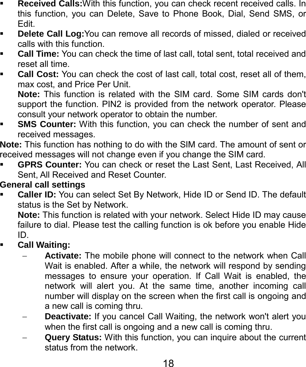   18 Received Calls:With this function, you can check recent received calls. In this function, you can Delete, Save to Phone Book, Dial, Send SMS, or Edit.  Delete Call Log:You can remove all records of missed, dialed or received calls with this function.  Call Time: You can check the time of last call, total sent, total received and reset all time.  Call Cost: You can check the cost of last call, total cost, reset all of them, max cost, and Price Per Unit. Note: This function is related with the SIM card. Some SIM cards don&apos;t support the function. PIN2 is provided from the network operator. Please consult your network operator to obtain the number.  SMS Counter: With this function, you can check the number of sent and received messages. Note: This function has nothing to do with the SIM card. The amount of sent or received messages will not change even if you change the SIM card.  GPRS Counter: You can check or reset the Last Sent, Last Received, All Sent, All Received and Reset Counter. General call settings  Caller ID: You can select Set By Network, Hide ID or Send ID. The default status is the Set by Network. Note: This function is related with your network. Select Hide ID may cause failure to dial. Please test the calling function is ok before you enable Hide ID.  Call Waiting: − Activate: The mobile phone will connect to the network when Call Wait is enabled. After a while, the network will respond by sending messages to ensure your operation. If Call Wait is enabled, the network will alert you. At the same time, another incoming call number will display on the screen when the first call is ongoing and a new call is coming thru. − Deactivate: If you cancel Call Waiting, the network won&apos;t alert you when the first call is ongoing and a new call is coming thru. − Query Status: With this function, you can inquire about the current status from the network. 