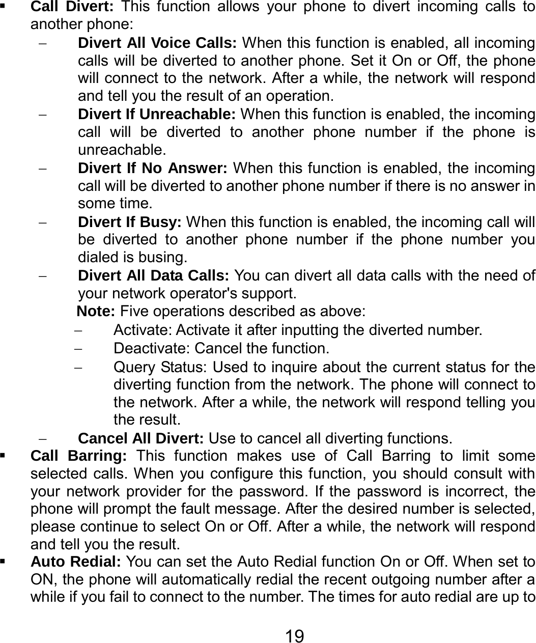   19 Call Divert: This function allows your phone to divert incoming calls to another phone: − Divert All Voice Calls: When this function is enabled, all incoming calls will be diverted to another phone. Set it On or Off, the phone will connect to the network. After a while, the network will respond and tell you the result of an operation. − Divert If Unreachable: When this function is enabled, the incoming call will be diverted to another phone number if the phone is unreachable. − Divert If No Answer: When this function is enabled, the incoming call will be diverted to another phone number if there is no answer in some time. − Divert If Busy: When this function is enabled, the incoming call will be diverted to another phone number if the phone number you dialed is busing. − Divert All Data Calls: You can divert all data calls with the need of your network operator&apos;s support. Note: Five operations described as above: −  Activate: Activate it after inputting the diverted number. − Deactivate: Cancel the function. −  Query Status: Used to inquire about the current status for the diverting function from the network. The phone will connect to the network. After a while, the network will respond telling you the result. − Cancel All Divert: Use to cancel all diverting functions.  Call Barring: This function makes use of Call Barring to limit some selected calls. When you configure this function, you should consult with your network provider for the password. If the password is incorrect, the phone will prompt the fault message. After the desired number is selected, please continue to select On or Off. After a while, the network will respond and tell you the result.  Auto Redial: You can set the Auto Redial function On or Off. When set to ON, the phone will automatically redial the recent outgoing number after a while if you fail to connect to the number. The times for auto redial are up to 