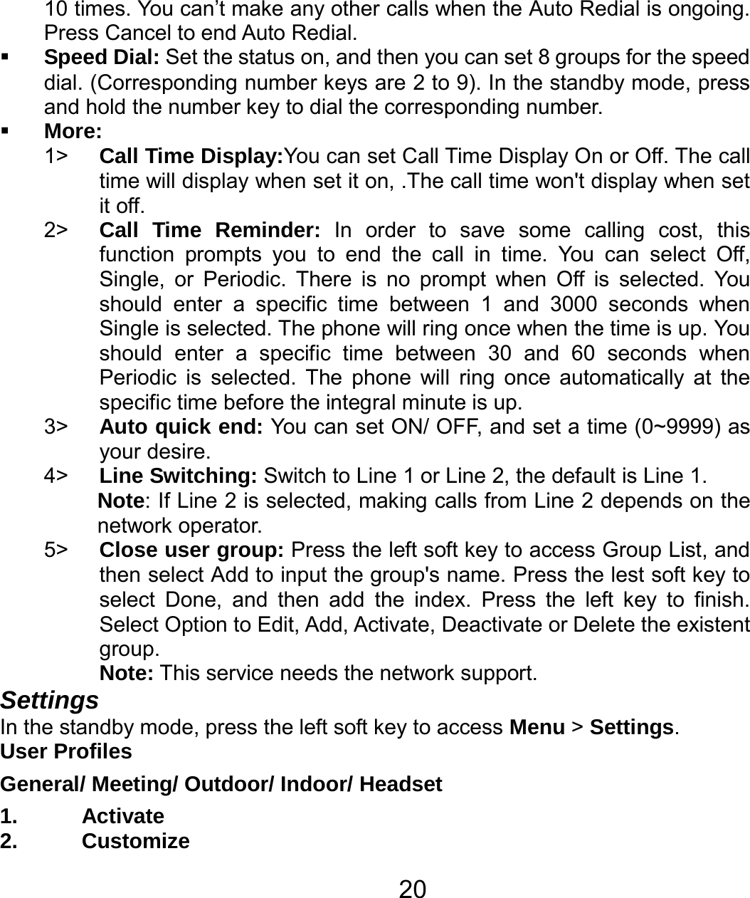   2010 times. You can’t make any other calls when the Auto Redial is ongoing. Press Cancel to end Auto Redial.  Speed Dial: Set the status on, and then you can set 8 groups for the speed dial. (Corresponding number keys are 2 to 9). In the standby mode, press and hold the number key to dial the corresponding number.  More: 1&gt;  Call Time Display:You can set Call Time Display On or Off. The call time will display when set it on, .The call time won&apos;t display when set it off. 2&gt;  Call Time Reminder: In order to save some calling cost, this function prompts you to end the call in time. You can select Off, Single, or Periodic. There is no prompt when Off is selected. You should enter a specific time between 1 and 3000 seconds when Single is selected. The phone will ring once when the time is up. You should enter a specific time between 30 and 60 seconds when Periodic is selected. The phone will ring once automatically at the specific time before the integral minute is up. 3&gt;  Auto quick end: You can set ON/ OFF, and set a time (0~9999) as your desire. 4&gt;  Line Switching: Switch to Line 1 or Line 2, the default is Line 1. Note: If Line 2 is selected, making calls from Line 2 depends on the network operator. 5&gt;  Close user group: Press the left soft key to access Group List, and then select Add to input the group&apos;s name. Press the lest soft key to select Done, and then add the index. Press the left key to finish. Select Option to Edit, Add, Activate, Deactivate or Delete the existent group. Note: This service needs the network support. Settings In the standby mode, press the left soft key to access Menu &gt; Settings. User Profiles General/ Meeting/ Outdoor/ Indoor/ Headset 1. Activate 2. Customize 