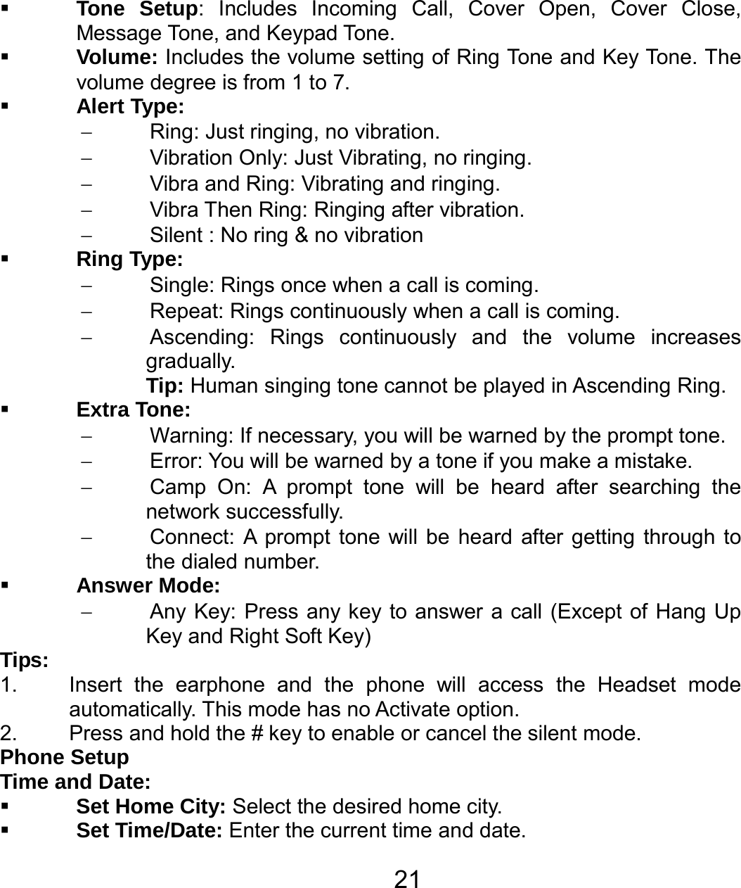   21 Tone Setup: Includes Incoming Call, Cover Open, Cover Close, Message Tone, and Keypad Tone.    Volume: Includes the volume setting of Ring Tone and Key Tone. The volume degree is from 1 to 7.  Alert Type: −  Ring: Just ringing, no vibration. −  Vibration Only: Just Vibrating, no ringing. −  Vibra and Ring: Vibrating and ringing. − Vibra Then Ring: Ringing after vibration. −  Silent : No ring &amp; no vibration  Ring Type: −  Single: Rings once when a call is coming. −  Repeat: Rings continuously when a call is coming. −  Ascending: Rings continuously and the volume increases gradually. Tip: Human singing tone cannot be played in Ascending Ring.  Extra Tone: −  Warning: If necessary, you will be warned by the prompt tone.   −  Error: You will be warned by a tone if you make a mistake. −  Camp On: A prompt tone will be heard after searching the network successfully. −  Connect: A prompt tone will be heard after getting through to the dialed number.  Answer Mode: − Any Key: Press any key to answer a call (Except of Hang Up Key and Right Soft Key) Tips:  1.  Insert the earphone and the phone will access the Headset mode automatically. This mode has no Activate option.   2.  Press and hold the # key to enable or cancel the silent mode.   Phone Setup Time and Date:  Set Home City: Select the desired home city.  Set Time/Date: Enter the current time and date. 