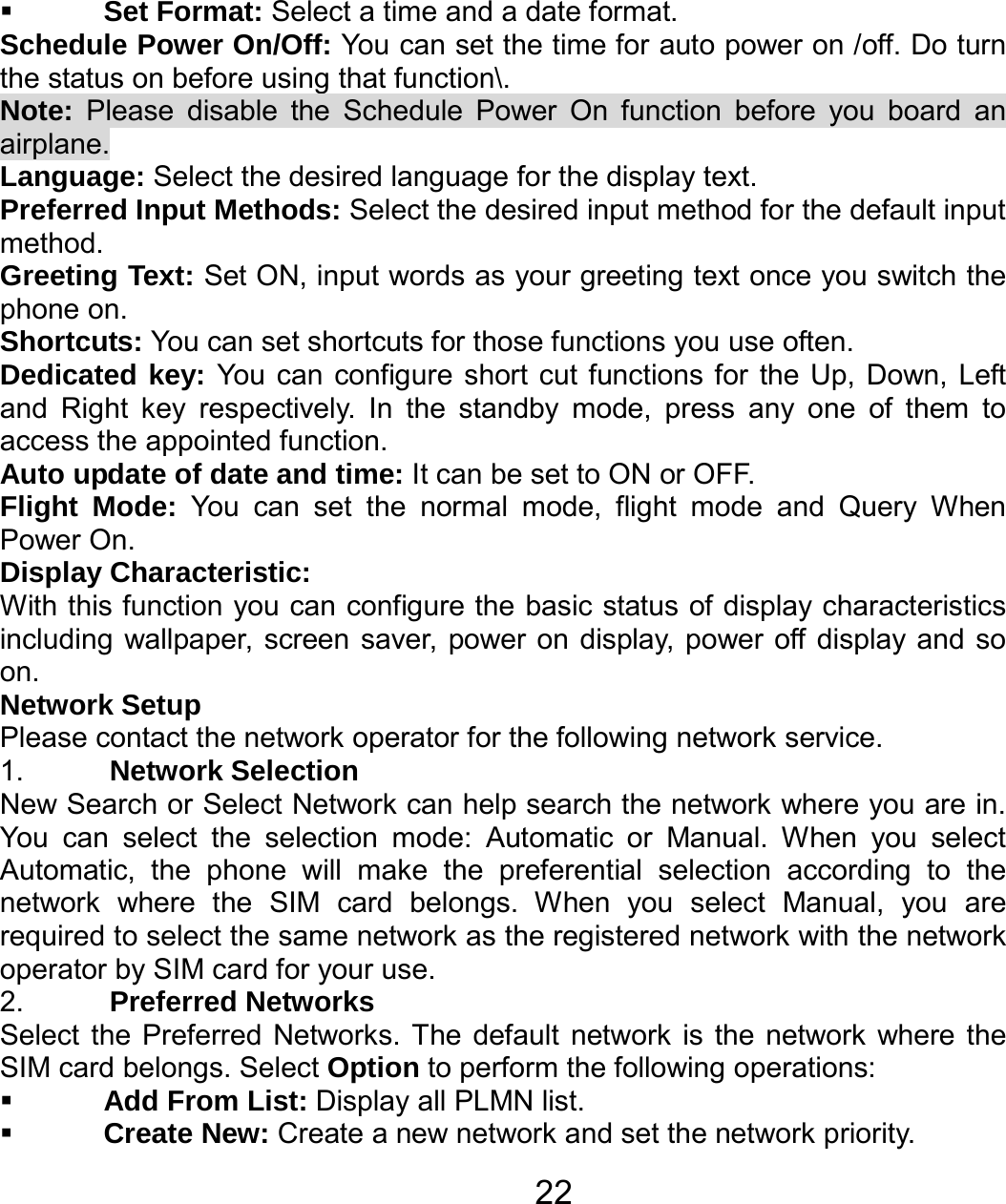   22 Set Format: Select a time and a date format. Schedule Power On/Off: You can set the time for auto power on /off. Do turn the status on before using that function\. Note: Please disable the Schedule Power On function before you board an airplane. Language: Select the desired language for the display text. Preferred Input Methods: Select the desired input method for the default input method. Greeting Text: Set ON, input words as your greeting text once you switch the phone on. Shortcuts: You can set shortcuts for those functions you use often. Dedicated key: You can configure short cut functions for the Up, Down, Left and Right key respectively. In the standby mode, press any one of them to access the appointed function. Auto update of date and time: It can be set to ON or OFF. Flight Mode: You can set the normal mode, flight mode and Query When Power On. Display Characteristic: With this function you can configure the basic status of display characteristics including wallpaper, screen saver, power on display, power off display and so on.  Network Setup Please contact the network operator for the following network service. 1.  Network Selection New Search or Select Network can help search the network where you are in. You can select the selection mode: Automatic or Manual. When you select Automatic, the phone will make the preferential selection according to the network where the SIM card belongs. When you select Manual, you are required to select the same network as the registered network with the network operator by SIM card for your use. 2.  Preferred Networks Select the Preferred Networks. The default network is the network where the SIM card belongs. Select Option to perform the following operations:  Add From List: Display all PLMN list.  Create New: Create a new network and set the network priority. 