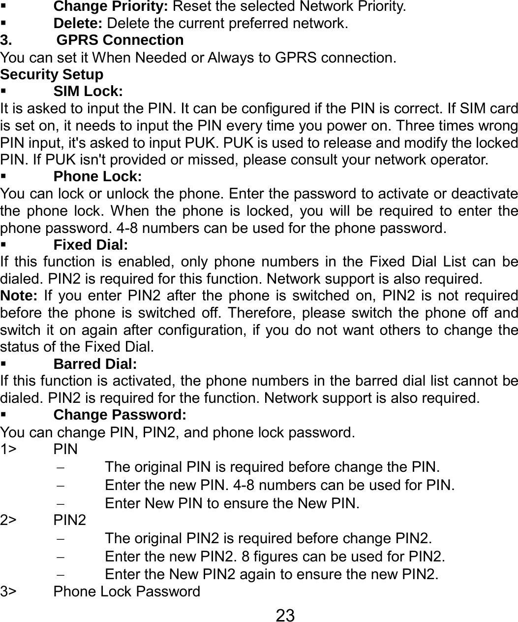   23 Change Priority: Reset the selected Network Priority.  Delete: Delete the current preferred network. 3. GPRS Connection You can set it When Needed or Always to GPRS connection. Security Setup  SIM Lock: It is asked to input the PIN. It can be configured if the PIN is correct. If SIM card is set on, it needs to input the PIN every time you power on. Three times wrong PIN input, it&apos;s asked to input PUK. PUK is used to release and modify the locked PIN. If PUK isn&apos;t provided or missed, please consult your network operator.  Phone Lock: You can lock or unlock the phone. Enter the password to activate or deactivate the phone lock. When the phone is locked, you will be required to enter the phone password. 4-8 numbers can be used for the phone password.  Fixed Dial: If this function is enabled, only phone numbers in the Fixed Dial List can be dialed. PIN2 is required for this function. Network support is also required.   Note: If you enter PIN2 after the phone is switched on, PIN2 is not required before the phone is switched off. Therefore, please switch the phone off and switch it on again after configuration, if you do not want others to change the status of the Fixed Dial.  Barred Dial: If this function is activated, the phone numbers in the barred dial list cannot be dialed. PIN2 is required for the function. Network support is also required.  Change Password: You can change PIN, PIN2, and phone lock password. 1&gt; PIN −  The original PIN is required before change the PIN. −  Enter the new PIN. 4-8 numbers can be used for PIN. −  Enter New PIN to ensure the New PIN. 2&gt; PIN2 −  The original PIN2 is required before change PIN2. −  Enter the new PIN2. 8 figures can be used for PIN2. −  Enter the New PIN2 again to ensure the new PIN2. 3&gt; Phone Lock Password 