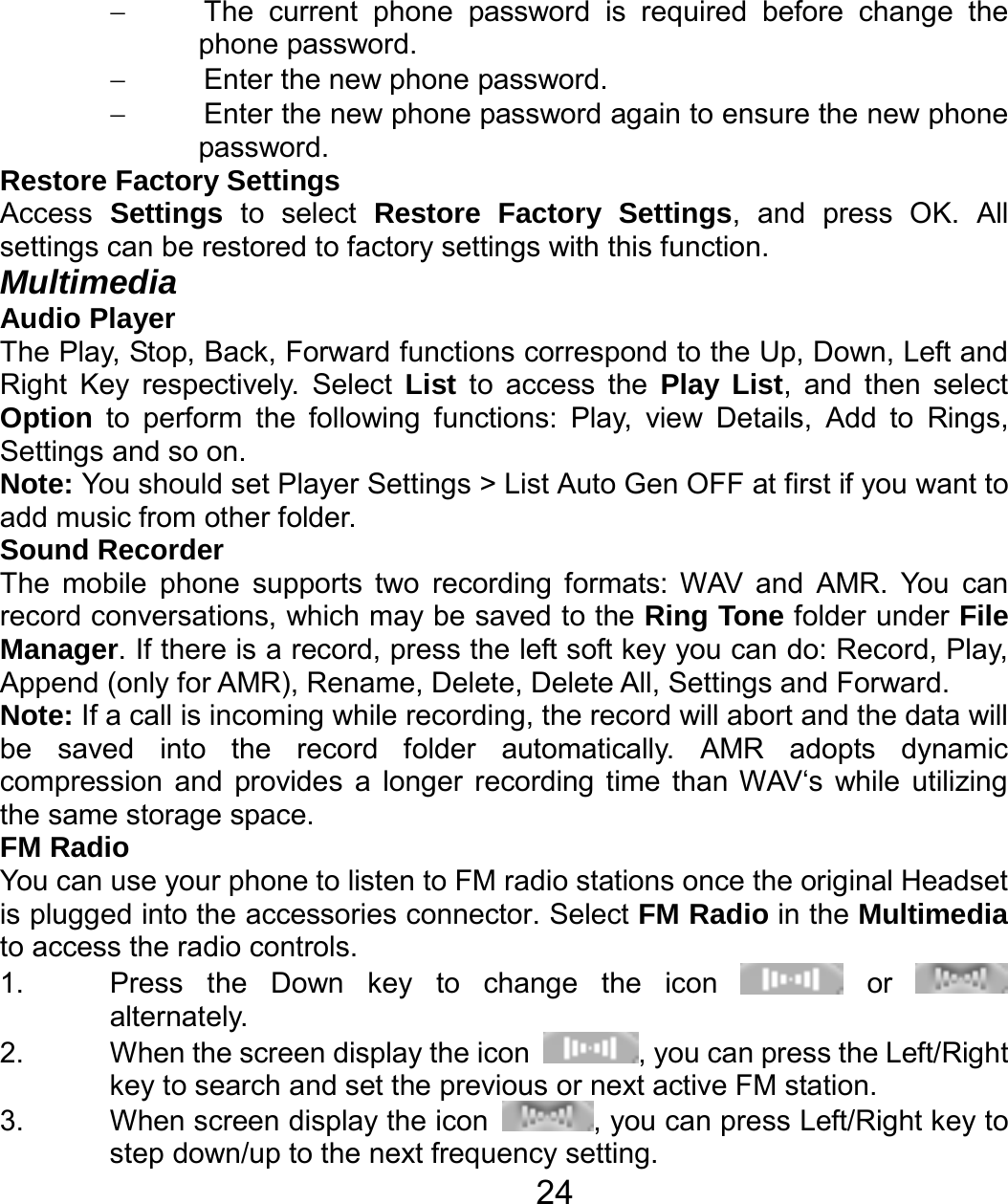   24−  The current phone password is required before change the phone password. −  Enter the new phone password. −  Enter the new phone password again to ensure the new phone password. Restore Factory Settings Access  Settings to select Restore Factory Settings, and press OK. All settings can be restored to factory settings with this function. Multimedia Audio Player The Play, Stop, Back, Forward functions correspond to the Up, Down, Left and Right Key respectively. Select List to access the Play List, and then select Option to perform the following functions: Play, view Details, Add to Rings, Settings and so on. Note: You should set Player Settings &gt; List Auto Gen OFF at first if you want to add music from other folder. Sound Recorder The mobile phone supports two recording formats: WAV and AMR. You can record conversations, which may be saved to the Ring Tone folder under File Manager. If there is a record, press the left soft key you can do: Record, Play, Append (only for AMR), Rename, Delete, Delete All, Settings and Forward. Note: If a call is incoming while recording, the record will abort and the data will be saved into the record folder automatically. AMR adopts dynamic compression and provides a longer recording time than WAV‘s while utilizing the same storage space. FM Radio You can use your phone to listen to FM radio stations once the original Headset is plugged into the accessories connector. Select FM Radio in the Multimedia to access the radio controls. 1.  Press the Down key to change the icon   or   alternately. 2.  When the screen display the icon  , you can press the Left/Right key to search and set the previous or next active FM station. 3.  When screen display the icon  , you can press Left/Right key to step down/up to the next frequency setting. 