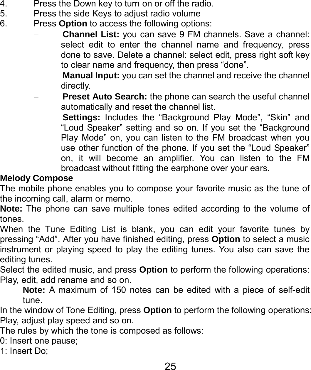   254.  Press the Down key to turn on or off the radio. 5.  Press the side Keys to adjust radio volume 6. Press Option to access the following options: − Channel List: you can save 9 FM channels. Save a channel: select edit to enter the channel name and frequency, press done to save. Delete a channel: select edit, press right soft key to clear name and frequency, then press “done”. − Manual Input: you can set the channel and receive the channel directly. − Preset Auto Search: the phone can search the useful channel automatically and reset the channel list. − Settings: Includes the “Background Play Mode”, “Skin” and “Loud Speaker” setting and so on. If you set the “Background Play Mode” on, you can listen to the FM broadcast when you use other function of the phone. If you set the “Loud Speaker” on, it will become an amplifier. You can listen to the FM broadcast without fitting the earphone over your ears. Melody Compose The mobile phone enables you to compose your favorite music as the tune of the incoming call, alarm or memo.   Note: The phone can save multiple tones edited according to the volume of tones. When the Tune Editing List is blank, you can edit your favorite tunes by pressing “Add”. After you have finished editing, press Option to select a music instrument or playing speed to play the editing tunes. You also can save the editing tunes. Select the edited music, and press Option to perform the following operations: Play, edit, add rename and so on. Note:  A maximum of 150 notes can be edited with a piece of self-edit tune. In the window of Tone Editing, press Option to perform the following operations: Play, adjust play speed and so on. The rules by which the tone is composed as follows: 0: Insert one pause; 1: Insert Do; 