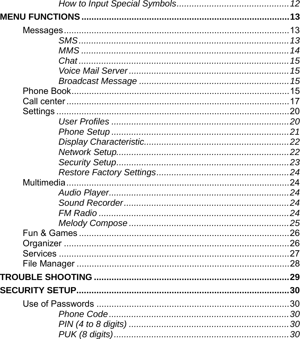    How to Input Special Symbols.............................................12 MENU FUNCTIONS ...................................................................................13 Messages..........................................................................................13 SMS....................................................................................13 MMS ...................................................................................14 Chat ....................................................................................15 Voice Mail Server................................................................15 Broadcast Message ............................................................15 Phone Book.......................................................................................15 Call center .........................................................................................17 Settings .............................................................................................20 User Profiles .......................................................................20 Phone Setup .......................................................................21 Display Characteristic..........................................................22 Network Setup.....................................................................22 Security Setup.....................................................................23 Restore Factory Settings.....................................................24 Multimedia.........................................................................................24 Audio Player........................................................................24 Sound Recorder..................................................................24 FM Radio ............................................................................24 Melody Compose ................................................................25 Fun &amp; Games ....................................................................................26 Organizer ..........................................................................................26 Services ............................................................................................27 File Manager .....................................................................................28 TROUBLE SHOOTING ..............................................................................29 SECURITY SETUP.....................................................................................30 Use of Passwords .............................................................................30 Phone Code........................................................................30 PIN (4 to 8 digits) ................................................................30 PUK (8 digits)......................................................................30 