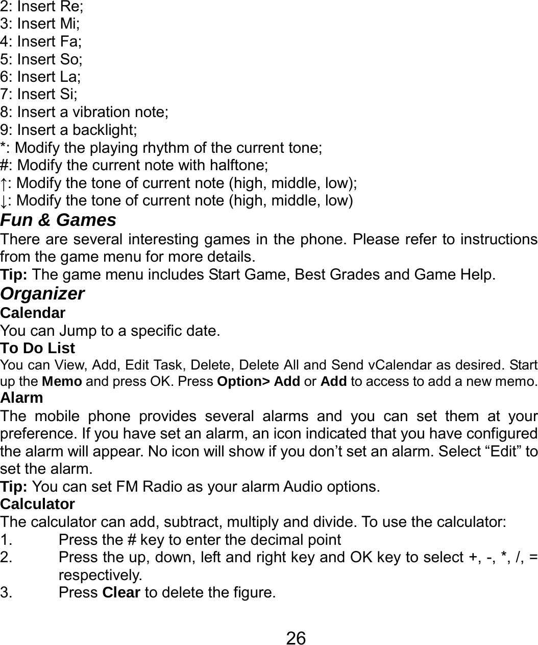   262: Insert Re; 3: Insert Mi; 4: Insert Fa; 5: Insert So; 6: Insert La; 7: Insert Si; 8: Insert a vibration note; 9: Insert a backlight; *: Modify the playing rhythm of the current tone; #: Modify the current note with halftone; ↑: Modify the tone of current note (high, middle, low); ↓: Modify the tone of current note (high, middle, low) Fun &amp; Games There are several interesting games in the phone. Please refer to instructions from the game menu for more details.   Tip: The game menu includes Start Game, Best Grades and Game Help. Organizer Calendar You can Jump to a specific date. To Do List You can View, Add, Edit Task, Delete, Delete All and Send vCalendar as desired. Start up the Memo and press OK. Press Option&gt; Add or Add to access to add a new memo. Alarm The mobile phone provides several alarms and you can set them at your preference. If you have set an alarm, an icon indicated that you have configured the alarm will appear. No icon will show if you don’t set an alarm. Select “Edit” to set the alarm.   Tip: You can set FM Radio as your alarm Audio options. Calculator The calculator can add, subtract, multiply and divide. To use the calculator:   1.  Press the # key to enter the decimal point 2.  Press the up, down, left and right key and OK key to select +, -, *, /, = respectively. 3. Press Clear to delete the figure. 