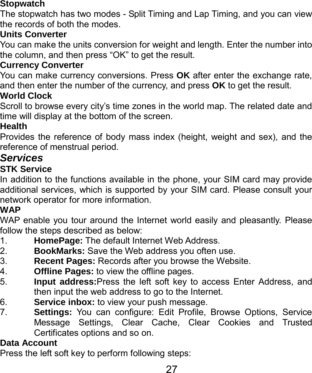   27Stopwatch The stopwatch has two modes - Split Timing and Lap Timing, and you can view the records of both the modes. Units Converter You can make the units conversion for weight and length. Enter the number into the column, and then press “OK” to get the result. Currency Converter You can make currency conversions. Press OK after enter the exchange rate, and then enter the number of the currency, and press OK to get the result. World Clock Scroll to browse every city’s time zones in the world map. The related date and time will display at the bottom of the screen. Health Provides the reference of body mass index (height, weight and sex), and the reference of menstrual period. Services STK Service In addition to the functions available in the phone, your SIM card may provide additional services, which is supported by your SIM card. Please consult your network operator for more information. WAP WAP enable you tour around the Internet world easily and pleasantly. Please follow the steps described as below: 1.  HomePage: The default Internet Web Address. 2.  BookMarks: Save the Web address you often use. 3.  Recent Pages: Records after you browse the Website. 4.  Offline Pages: to view the offline pages. 5.  Input address:Press the left soft key to access Enter Address, and then input the web address to go to the Internet. 6.  Service inbox: to view your push message. 7.  Settings: You can configure: Edit Profile, Browse Options, Service Message Settings, Clear Cache, Clear Cookies and Trusted Certificates options and so on. Data Account Press the left soft key to perform following steps: 