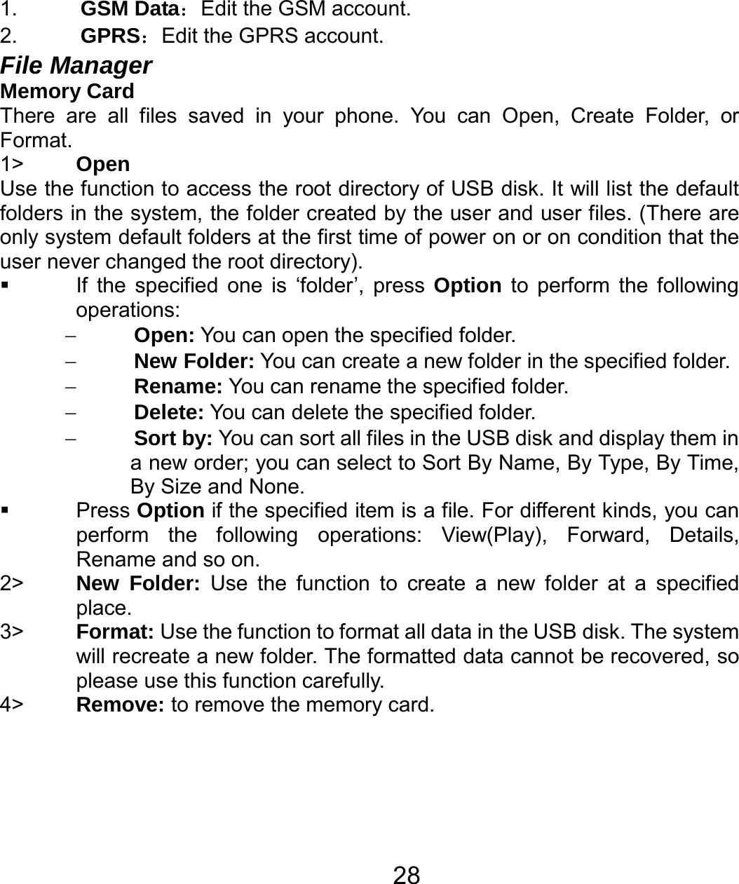   281.  GSM Data：Edit the GSM account. 2.  GPRS：Edit the GPRS account. File Manager   Memory Card There are all files saved in your phone. You can Open, Create Folder, or Format. 1&gt;  Open Use the function to access the root directory of USB disk. It will list the default folders in the system, the folder created by the user and user files. (There are only system default folders at the first time of power on or on condition that the user never changed the root directory).   If the specified one is ‘folder’, press Option to perform the following operations:  − Open: You can open the specified folder. − New Folder: You can create a new folder in the specified folder. − Rename: You can rename the specified folder. − Delete: You can delete the specified folder. − Sort by: You can sort all files in the USB disk and display them in a new order; you can select to Sort By Name, By Type, By Time, By Size and None.  Press Option if the specified item is a file. For different kinds, you can perform the following operations: View(Play), Forward, Details, Rename and so on. 2&gt;  New Folder: Use the function to create a new folder at a specified place.  3&gt;  Format: Use the function to format all data in the USB disk. The system will recreate a new folder. The formatted data cannot be recovered, so please use this function carefully. 4&gt;  Remove: to remove the memory card.   