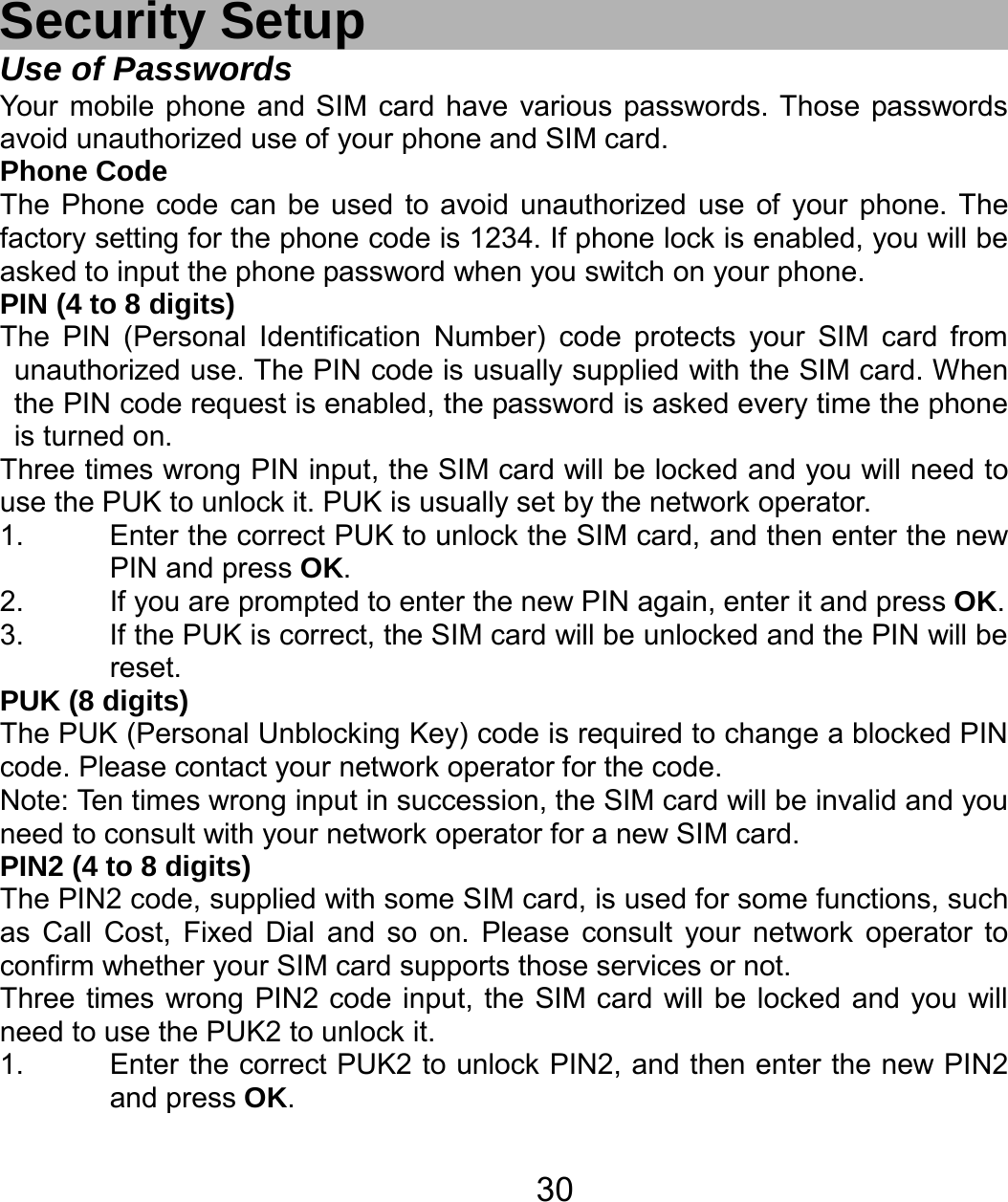   30Security Setup Use of Passwords Your mobile phone and SIM card have various passwords. Those passwords avoid unauthorized use of your phone and SIM card.   Phone Code The Phone code can be used to avoid unauthorized use of your phone. The factory setting for the phone code is 1234. If phone lock is enabled, you will be asked to input the phone password when you switch on your phone.   PIN (4 to 8 digits) The PIN (Personal Identification Number) code protects your SIM card from unauthorized use. The PIN code is usually supplied with the SIM card. When the PIN code request is enabled, the password is asked every time the phone is turned on. Three times wrong PIN input, the SIM card will be locked and you will need to use the PUK to unlock it. PUK is usually set by the network operator. 1.  Enter the correct PUK to unlock the SIM card, and then enter the new PIN and press OK. 2.  If you are prompted to enter the new PIN again, enter it and press OK. 3.  If the PUK is correct, the SIM card will be unlocked and the PIN will be reset. PUK (8 digits) The PUK (Personal Unblocking Key) code is required to change a blocked PIN code. Please contact your network operator for the code. Note: Ten times wrong input in succession, the SIM card will be invalid and you need to consult with your network operator for a new SIM card. PIN2 (4 to 8 digits) The PIN2 code, supplied with some SIM card, is used for some functions, such as Call Cost, Fixed Dial and so on. Please consult your network operator to confirm whether your SIM card supports those services or not.   Three times wrong PIN2 code input, the SIM card will be locked and you will need to use the PUK2 to unlock it. 1.  Enter the correct PUK2 to unlock PIN2, and then enter the new PIN2 and press OK. 