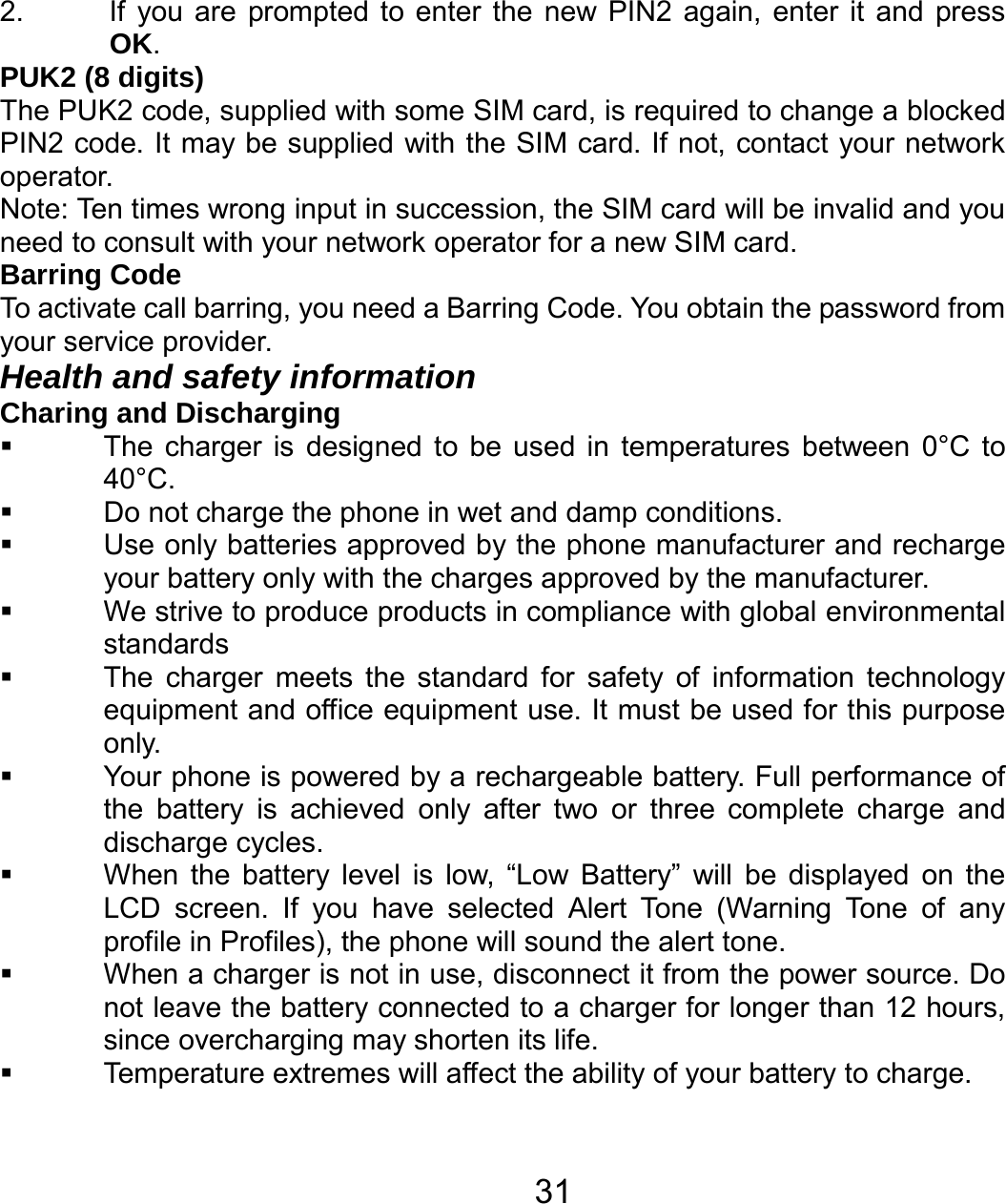   312.  If you are prompted to enter the new PIN2 again, enter it and press OK. PUK2 (8 digits) The PUK2 code, supplied with some SIM card, is required to change a blocked PIN2 code. It may be supplied with the SIM card. If not, contact your network operator. Note: Ten times wrong input in succession, the SIM card will be invalid and you need to consult with your network operator for a new SIM card. Barring Code To activate call barring, you need a Barring Code. You obtain the password from your service provider. Health and safety information Charing and Discharging   The charger is designed to be used in temperatures between 0°C to 40°C.   Do not charge the phone in wet and damp conditions.     Use only batteries approved by the phone manufacturer and recharge your battery only with the charges approved by the manufacturer.   We strive to produce products in compliance with global environmental standards   The charger meets the standard for safety of information technology equipment and office equipment use. It must be used for this purpose only.   Your phone is powered by a rechargeable battery. Full performance of the battery is achieved only after two or three complete charge and discharge cycles.   When the battery level is low, “Low Battery” will be displayed on the LCD screen. If you have selected Alert Tone (Warning Tone of any profile in Profiles), the phone will sound the alert tone.   When a charger is not in use, disconnect it from the power source. Do not leave the battery connected to a charger for longer than 12 hours, since overcharging may shorten its life.   Temperature extremes will affect the ability of your battery to charge. 