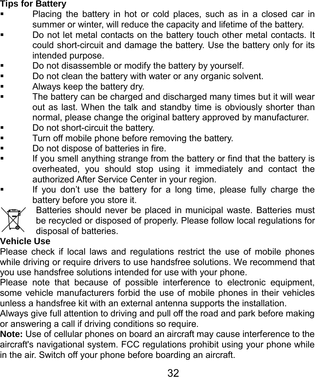   32Tips for Battery   Placing the battery in hot or cold places, such as in a closed car in summer or winter, will reduce the capacity and lifetime of the battery.     Do not let metal contacts on the battery touch other metal contacts. It could short-circuit and damage the battery. Use the battery only for its intended purpose.   Do not disassemble or modify the battery by yourself.   Do not clean the battery with water or any organic solvent.   Always keep the battery dry.   The battery can be charged and discharged many times but it will wear out as last. When the talk and standby time is obviously shorter than normal, please change the original battery approved by manufacturer.   Do not short-circuit the battery.   Turn off mobile phone before removing the battery.   Do not dispose of batteries in fire.   If you smell anything strange from the battery or find that the battery is overheated, you should stop using it immediately and contact the authorized After Service Center in your region.   If you don’t use the battery for a long time, please fully charge the battery before you store it.         Batteries should never be placed in municipal waste. Batteries must be recycled or disposed of properly. Please follow local regulations for disposal of batteries.          Vehicle Use Please check if local laws and regulations restrict the use of mobile phones while driving or require drivers to use handsfree solutions. We recommend that you use handsfree solutions intended for use with your phone. Please note that because of possible interference to electronic equipment, some vehicle manufacturers forbid the use of mobile phones in their vehicles unless a handsfree kit with an external antenna supports the installation. Always give full attention to driving and pull off the road and park before making or answering a call if driving conditions so require. Note: Use of cellular phones on board an aircraft may cause interference to the aircraft&apos;s navigational system. FCC regulations prohibit using your phone while in the air. Switch off your phone before boarding an aircraft. 