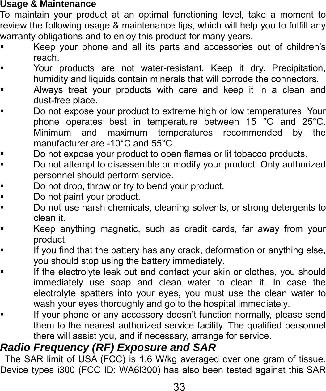   33Usage &amp; Maintenance To maintain your product at an optimal functioning level, take a moment to review the following usage &amp; maintenance tips, which will help you to fulfill any warranty obligations and to enjoy this product for many years.   Keep your phone and all its parts and accessories out of children’s reach.   Your products are not water-resistant. Keep it dry. Precipitation, humidity and liquids contain minerals that will corrode the connectors.   Always treat your products with care and keep it in a clean and dust-free place.   Do not expose your product to extreme high or low temperatures. Your phone operates best in temperature between 15 °C and 25°C. Minimum and maximum temperatures recommended by the manufacturer are -10°C and 55°C.   Do not expose your product to open flames or lit tobacco products.   Do not attempt to disassemble or modify your product. Only authorized personnel should perform service.     Do not drop, throw or try to bend your product.   Do not paint your product.   Do not use harsh chemicals, cleaning solvents, or strong detergents to clean it.     Keep anything magnetic, such as credit cards, far away from your product.   If you find that the battery has any crack, deformation or anything else, you should stop using the battery immediately.   If the electrolyte leak out and contact your skin or clothes, you should immediately use soap and clean water to clean it. In case the electrolyte spatters into your eyes, you must use the clean water to wash your eyes thoroughly and go to the hospital immediately.   If your phone or any accessory doesn’t function normally, please send them to the nearest authorized service facility. The qualified personnel there will assist you, and if necessary, arrange for service. Radio Frequency (RF) Exposure and SAR The SAR limit of USA (FCC) is 1.6 W/kg averaged over one gram of tissue. Device types i300 (FCC ID: WA6I300) has also been tested against this SAR 