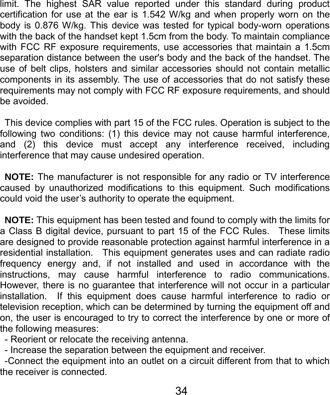   34limit. The highest SAR value reported under this standard during product certification for use at the ear is 1.542 W/kg and when properly worn on the body is 0.876 W/kg. This device was tested for typical body-worn operations with the back of the handset kept 1.5cm from the body. To maintain compliance with FCC RF exposure requirements, use accessories that maintain a 1.5cm separation distance between the user&apos;s body and the back of the handset. The use of belt clips, holsters and similar accessories should not contain metallic components in its assembly. The use of accessories that do not satisfy these requirements may not comply with FCC RF exposure requirements, and should be avoided.  This device complies with part 15 of the FCC rules. Operation is subject to the following two conditions: (1) this device may not cause harmful interference, and (2) this device must accept any interference received, including interference that may cause undesired operation.  NOTE: The manufacturer is not responsible for any radio or TV interference caused by unauthorized modifications to this equipment. Such modifications could void the user’s authority to operate the equipment.  NOTE: This equipment has been tested and found to comply with the limits for a Class B digital device, pursuant to part 15 of the FCC Rules.  These limits are designed to provide reasonable protection against harmful interference in a residential installation.    This equipment generates uses and can radiate radio frequency energy and, if not installed and used in accordance with the instructions, may cause harmful interference to radio communications.  However, there is no guarantee that interference will not occur in a particular installation.  If this equipment does cause harmful interference to radio or television reception, which can be determined by turning the equipment off and on, the user is encouraged to try to correct the interference by one or more of the following measures: - Reorient or relocate the receiving antenna. - Increase the separation between the equipment and receiver. -Connect the equipment into an outlet on a circuit different from that to which the receiver is connected. 