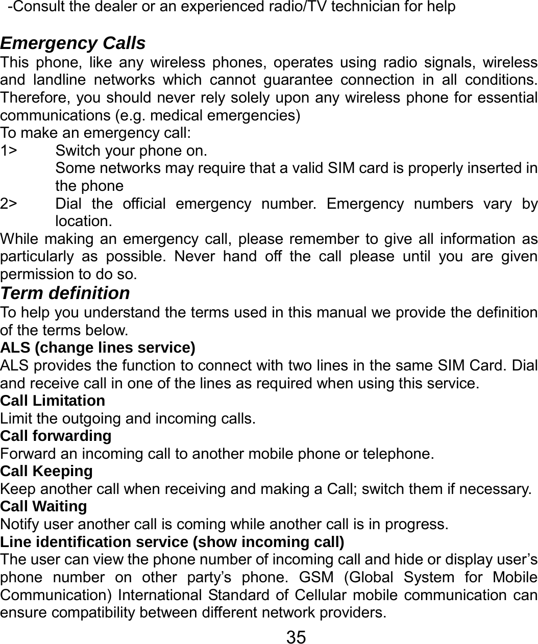   35-Consult the dealer or an experienced radio/TV technician for help  Emergency Calls This phone, like any wireless phones, operates using radio signals, wireless and landline networks which cannot guarantee connection in all conditions. Therefore, you should never rely solely upon any wireless phone for essential communications (e.g. medical emergencies) To make an emergency call: 1&gt;  Switch your phone on.   Some networks may require that a valid SIM card is properly inserted in the phone 2&gt;  Dial the official emergency number. Emergency numbers vary by location. While making an emergency call, please remember to give all information as particularly as possible. Never hand off the call please until you are given permission to do so. Term definition To help you understand the terms used in this manual we provide the definition of the terms below. ALS (change lines service) ALS provides the function to connect with two lines in the same SIM Card. Dial and receive call in one of the lines as required when using this service. Call Limitation Limit the outgoing and incoming calls. Call forwarding Forward an incoming call to another mobile phone or telephone. Call Keeping     Keep another call when receiving and making a Call; switch them if necessary. Call Waiting Notify user another call is coming while another call is in progress. Line identification service (show incoming call) The user can view the phone number of incoming call and hide or display user’s phone number on other party’s phone. GSM (Global System for Mobile Communication) International Standard of Cellular mobile communication can ensure compatibility between different network providers. 