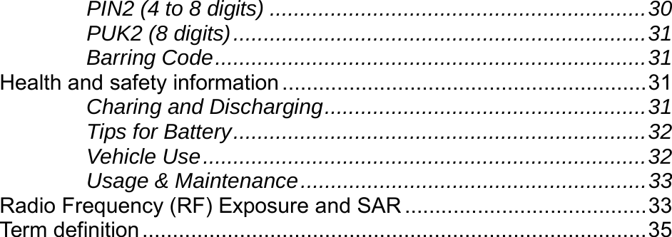    PIN2 (4 to 8 digits) ..............................................................30 PUK2 (8 digits)....................................................................31 Barring Code.......................................................................31 Health and safety information............................................................31 Charing and Discharging.....................................................31 Tips for Battery....................................................................32 Vehicle Use.........................................................................32 Usage &amp; Maintenance.........................................................33 Radio Frequency (RF) Exposure and SAR ........................................33 Term definition ...................................................................................35 