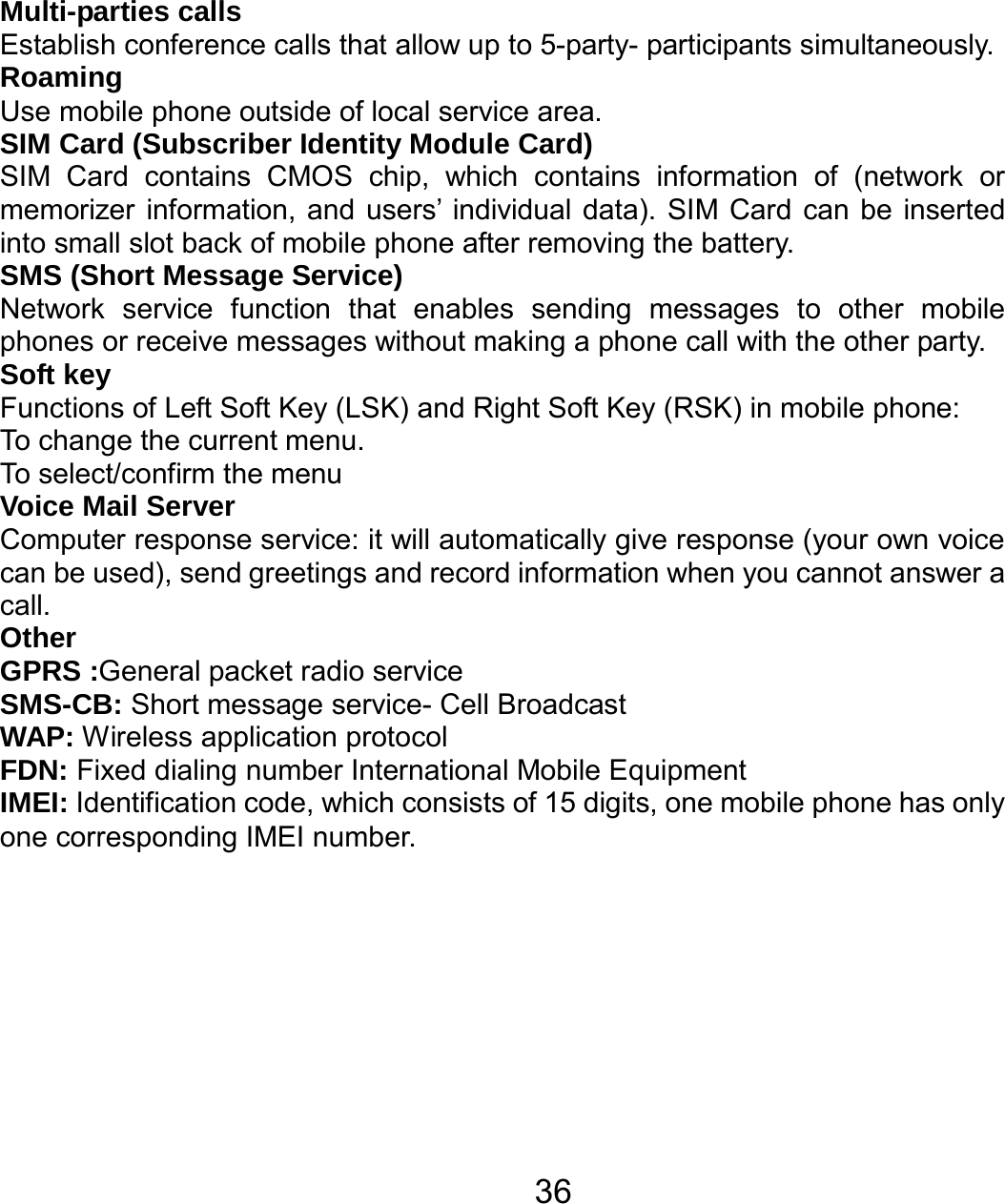   36Multi-parties calls Establish conference calls that allow up to 5-party- participants simultaneously. Roaming Use mobile phone outside of local service area.     SIM Card (Subscriber Identity Module Card) SIM Card contains CMOS chip, which contains information of (network or memorizer information, and users’ individual data). SIM Card can be inserted into small slot back of mobile phone after removing the battery.  SMS (Short Message Service) Network service function that enables sending messages to other mobile phones or receive messages without making a phone call with the other party.   Soft key Functions of Left Soft Key (LSK) and Right Soft Key (RSK) in mobile phone: To change the current menu. To select/confirm the menu     Voice Mail Server Computer response service: it will automatically give response (your own voice can be used), send greetings and record information when you cannot answer a call. Other GPRS :General packet radio service SMS-CB: Short message service- Cell Broadcast WAP: Wireless application protocol FDN: Fixed dialing number International Mobile Equipment   IMEI: Identification code, which consists of 15 digits, one mobile phone has only one corresponding IMEI number. 