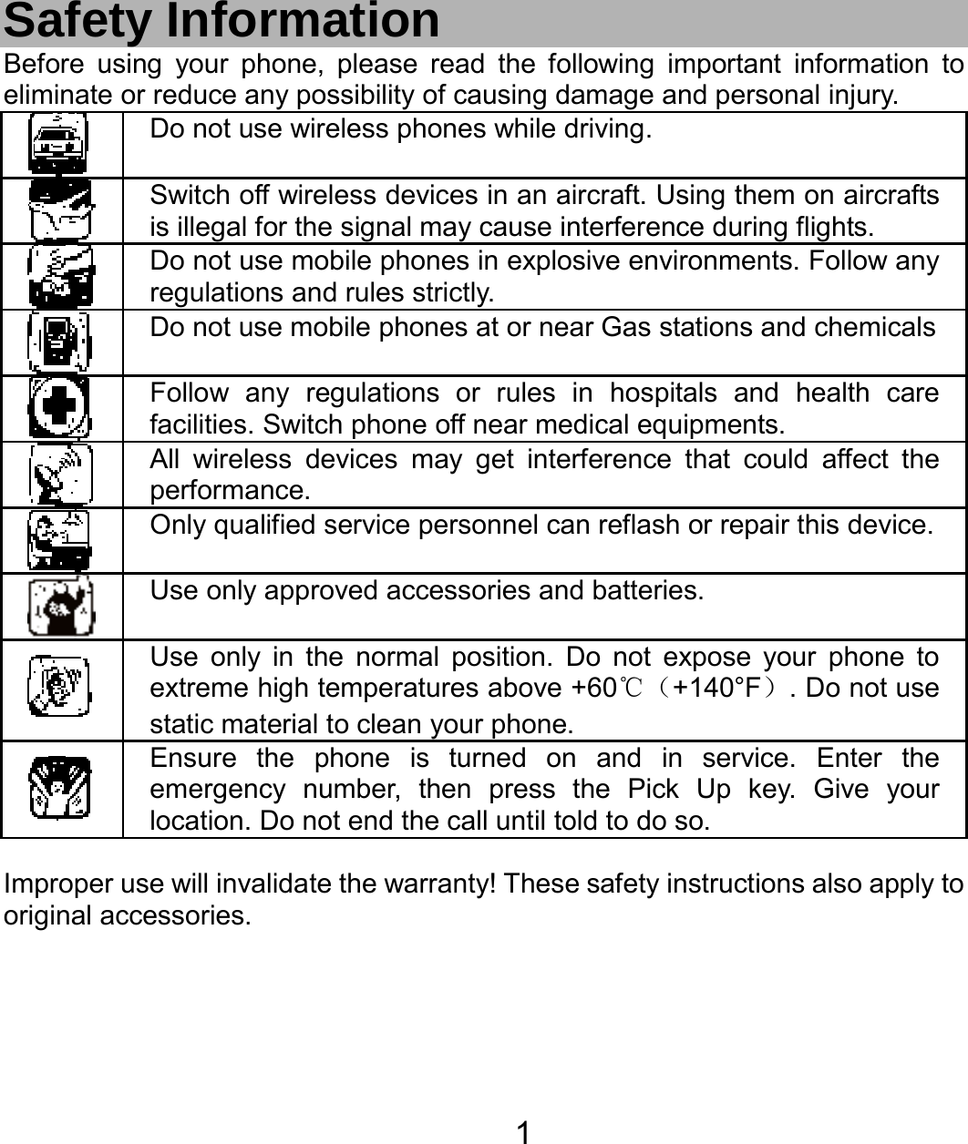   1 Safety Information Before using your phone, please read the following important information to eliminate or reduce any possibility of causing damage and personal injury.  Do not use wireless phones while driving.  Switch off wireless devices in an aircraft. Using them on aircrafts is illegal for the signal may cause interference during flights.  Do not use mobile phones in explosive environments. Follow any regulations and rules strictly.  Do not use mobile phones at or near Gas stations and chemicals Follow any regulations or rules in hospitals and health care facilities. Switch phone off near medical equipments.  All wireless devices may get interference that could affect the performance.  Only qualified service personnel can reflash or repair this device.  Use only approved accessories and batteries.  Use only in the normal position. Do not expose your phone to extreme high temperatures above +60℃（+140°F）. Do not use static material to clean your phone.  Ensure the phone is turned on and in service. Enter the emergency number, then press the Pick Up key. Give your location. Do not end the call until told to do so.  Improper use will invalidate the warranty! These safety instructions also apply to original accessories. 