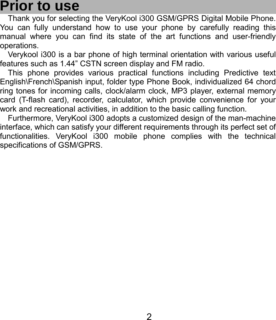   2  Prior to use Thank you for selecting the VeryKool i300 GSM/GPRS Digital Mobile Phone. You can fully understand how to use your phone by carefully reading this manual where you can find its state of the art functions and user-friendly operations.  Verykool i300 is a bar phone of high terminal orientation with various useful features such as 1.44” CSTN screen display and FM radio. This phone provides various practical functions including Predictive text English\French\Spanish input, folder type Phone Book, individualized 64 chord ring tones for incoming calls, clock/alarm clock, MP3 player, external memory card (T-flash card), recorder, calculator, which provide convenience for your work and recreational activities, in addition to the basic calling function. Furthermore, VeryKool i300 adopts a customized design of the man-machine interface, which can satisfy your different requirements through its perfect set of functionalities. VeryKool i300 mobile phone complies with the technical specifications of GSM/GPRS.