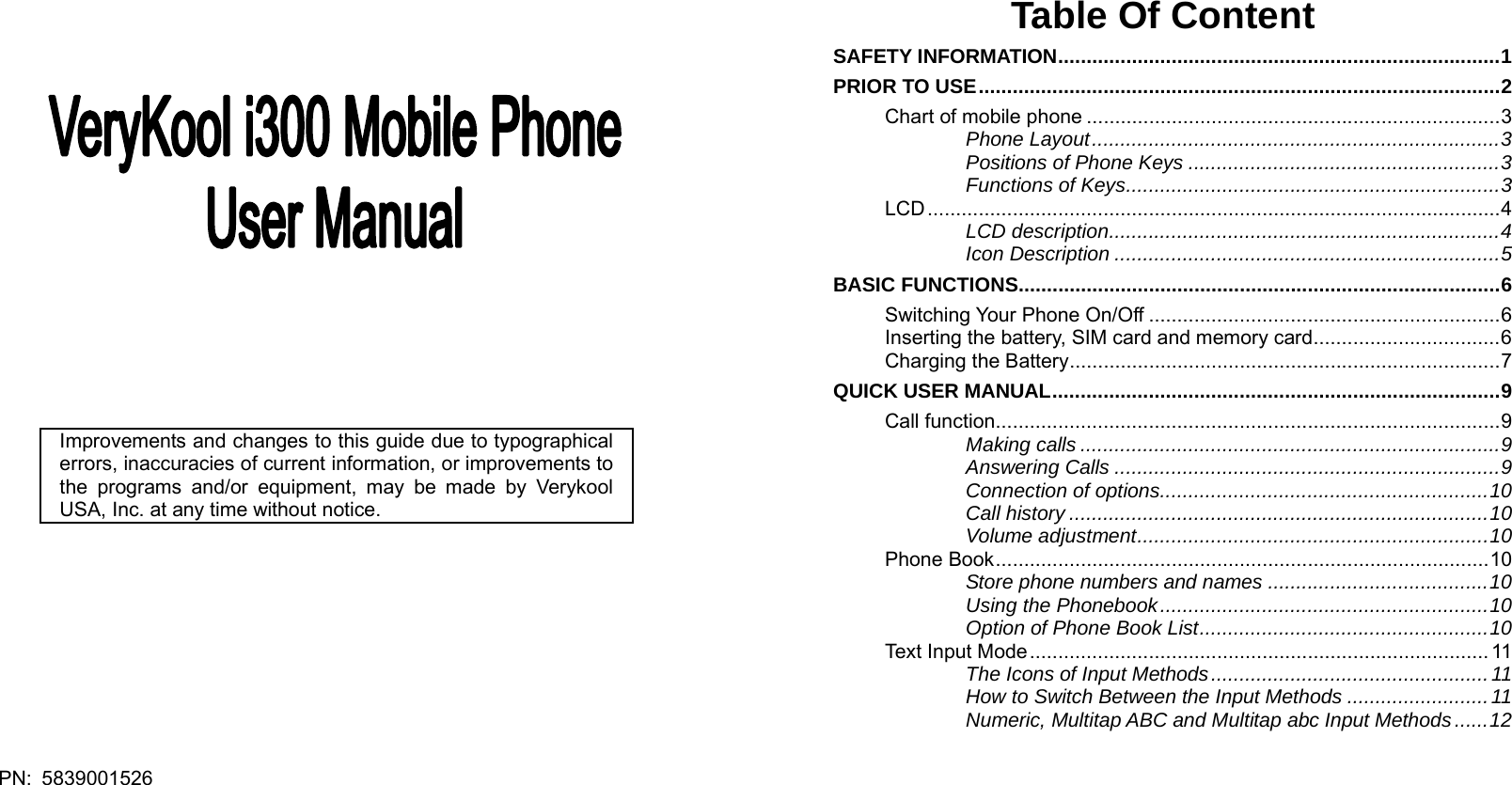  PN: 5839001526                    Improvements and changes to this guide due to typographical errors, inaccuracies of current information, or improvements to the programs and/or equipment, may be made by Verykool USA, Inc. at any time without notice.       Table Of Content SAFETY INFORMATION..............................................................................1 PRIOR TO USE............................................................................................2 Chart of mobile phone .........................................................................3 Phone Layout........................................................................3 Positions of Phone Keys .......................................................3 Functions of Keys..................................................................3 LCD.....................................................................................................4 LCD description.....................................................................4 Icon Description ....................................................................5 BASIC FUNCTIONS.....................................................................................6 Switching Your Phone On/Off ..............................................................6 Inserting the battery, SIM card and memory card.................................6 Charging the Battery............................................................................7 QUICK USER MANUAL...............................................................................9 Call function.........................................................................................9 Making calls ..........................................................................9 Answering Calls ....................................................................9 Connection of options..........................................................10 Call history ..........................................................................10 Volume adjustment..............................................................10 Phone Book.......................................................................................10 Store phone numbers and names .......................................10 Using the Phonebook..........................................................10 Option of Phone Book List...................................................10 Text Input Mode................................................................................. 11 The Icons of Input Methods.................................................11 How to Switch Between the Input Methods .........................11 Numeric, Multitap ABC and Multitap abc Input Methods......12 