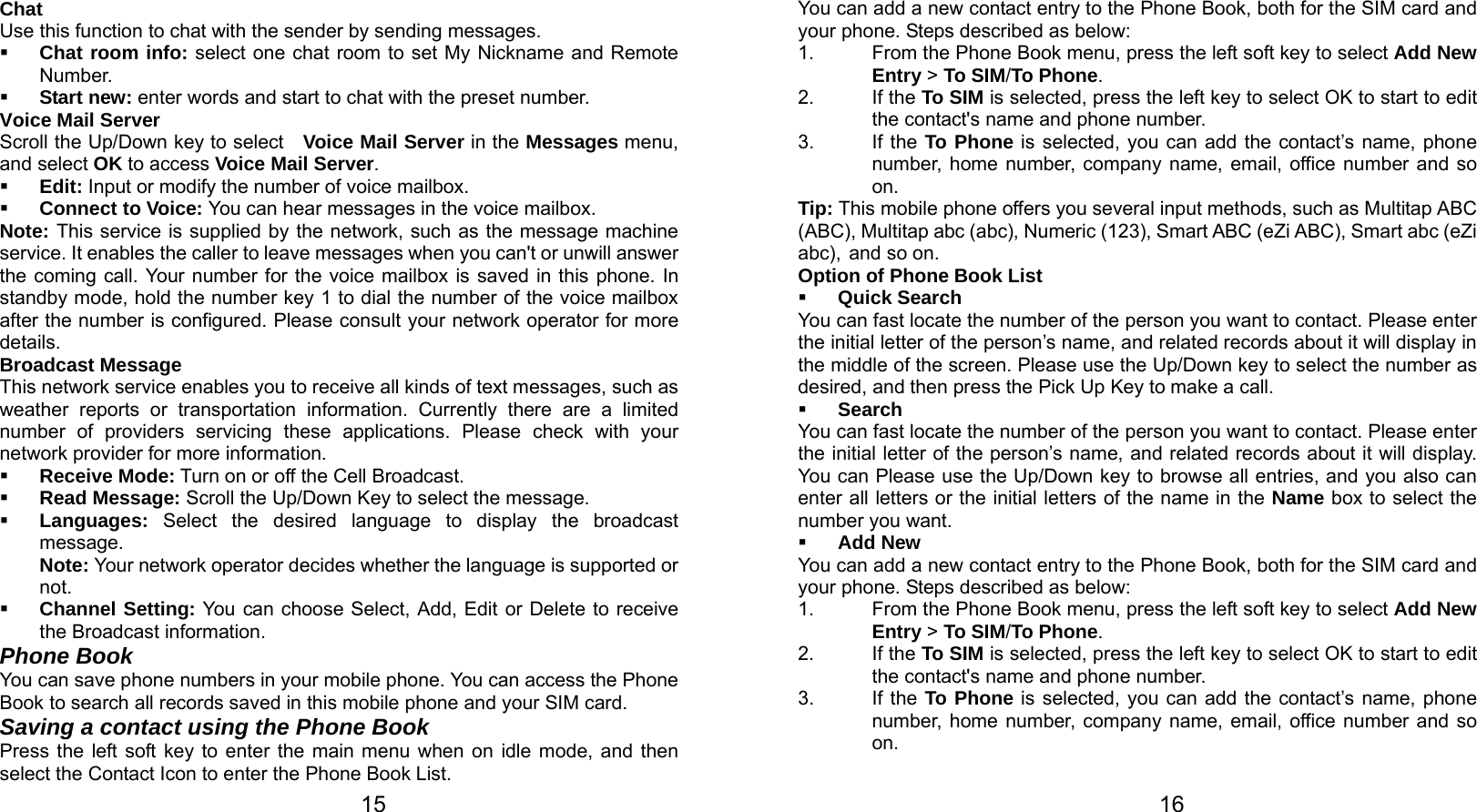   15 Chat Use this function to chat with the sender by sending messages.  Chat room info: select one chat room to set My Nickname and Remote Number.  Start new: enter words and start to chat with the preset number. Voice Mail Server Scroll the Up/Down key to select   Voice Mail Server in the Messages menu, and select OK to access Voice Mail Server.  Edit: Input or modify the number of voice mailbox.  Connect to Voice: You can hear messages in the voice mailbox. Note: This service is supplied by the network, such as the message machine service. It enables the caller to leave messages when you can&apos;t or unwill answer the coming call. Your number for the voice mailbox is saved in this phone. In standby mode, hold the number key 1 to dial the number of the voice mailbox after the number is configured. Please consult your network operator for more details. Broadcast Message This network service enables you to receive all kinds of text messages, such as weather reports or transportation information. Currently there are a limited number of providers servicing these applications. Please check with your network provider for more information.  Receive Mode: Turn on or off the Cell Broadcast.  Read Message: Scroll the Up/Down Key to select the message.  Languages:  Select the desired language to display the broadcast message. Note: Your network operator decides whether the language is supported or not.  Channel Setting: You can choose Select, Add, Edit or Delete to receive the Broadcast information. Phone Book You can save phone numbers in your mobile phone. You can access the Phone Book to search all records saved in this mobile phone and your SIM card. Saving a contact using the Phone Book Press the left soft key to enter the main menu when on idle mode, and then select the Contact Icon to enter the Phone Book List.     16You can add a new contact entry to the Phone Book, both for the SIM card and your phone. Steps described as below: 1.  From the Phone Book menu, press the left soft key to select Add New Entry &gt; To SIM/To Phone. 2. If the To SIM is selected, press the left key to select OK to start to edit the contact&apos;s name and phone number. 3. If the To Phone is selected, you can add the contact’s name, phone number, home number, company name, email, office number and so on. Tip: This mobile phone offers you several input methods, such as Multitap ABC (ABC), Multitap abc (abc), Numeric (123), Smart ABC (eZi ABC), Smart abc (eZi abc), and so on.   Option of Phone Book List  Quick Search You can fast locate the number of the person you want to contact. Please enter the initial letter of the person’s name, and related records about it will display in the middle of the screen. Please use the Up/Down key to select the number as desired, and then press the Pick Up Key to make a call.  Search You can fast locate the number of the person you want to contact. Please enter the initial letter of the person’s name, and related records about it will display. You can Please use the Up/Down key to browse all entries, and you also can enter all letters or the initial letters of the name in the Name box to select the number you want.  Add New You can add a new contact entry to the Phone Book, both for the SIM card and your phone. Steps described as below: 1.  From the Phone Book menu, press the left soft key to select Add New Entry &gt; To SIM/To Phone. 2. If the To SIM is selected, press the left key to select OK to start to edit the contact&apos;s name and phone number. 3. If the To Phone is selected, you can add the contact’s name, phone number, home number, company name, email, office number and so on. 