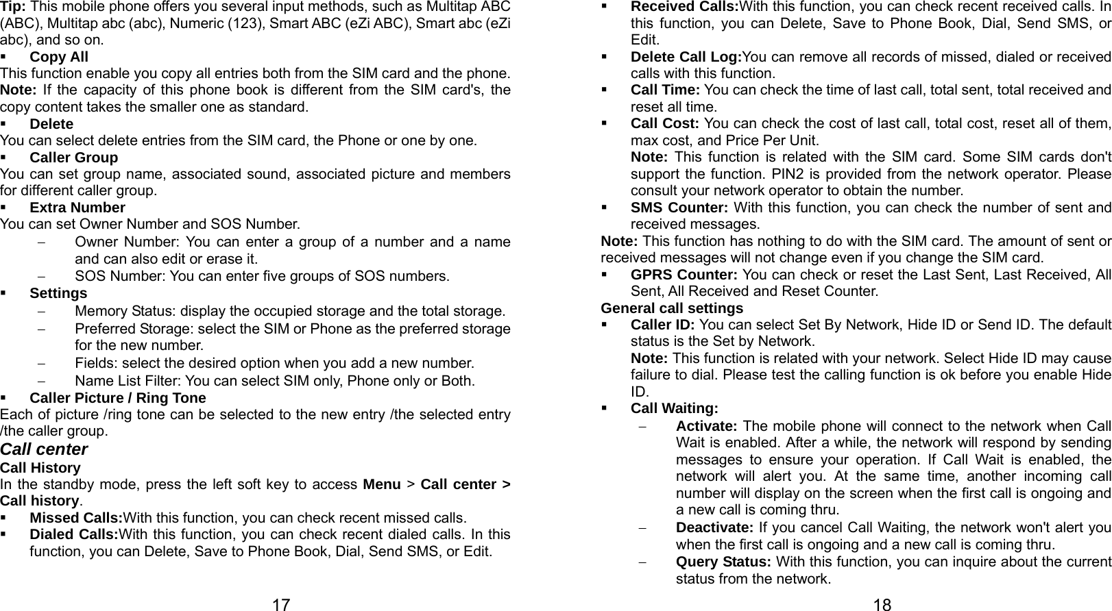   17 Tip: This mobile phone offers you several input methods, such as Multitap ABC (ABC), Multitap abc (abc), Numeric (123), Smart ABC (eZi ABC), Smart abc (eZi abc), and so on.  Copy All This function enable you copy all entries both from the SIM card and the phone. Note: If the capacity of this phone book is different from the SIM card&apos;s, the copy content takes the smaller one as standard.  Delete You can select delete entries from the SIM card, the Phone or one by one.  Caller Group You can set group name, associated sound, associated picture and members for different caller group.  Extra Number You can set Owner Number and SOS Number. −  Owner Number: You can enter a group of a number and a name and can also edit or erase it. −  SOS Number: You can enter five groups of SOS numbers.  Settings −  Memory Status: display the occupied storage and the total storage. −  Preferred Storage: select the SIM or Phone as the preferred storage for the new number. −  Fields: select the desired option when you add a new number. −  Name List Filter: You can select SIM only, Phone only or Both.  Caller Picture / Ring Tone   Each of picture /ring tone can be selected to the new entry /the selected entry /the caller group. Call center Call History In the standby mode, press the left soft key to access Menu &gt; Call center &gt; Call history.  Missed Calls:With this function, you can check recent missed calls.  Dialed Calls:With this function, you can check recent dialed calls. In this function, you can Delete, Save to Phone Book, Dial, Send SMS, or Edit.     18 Received Calls:With this function, you can check recent received calls. In this function, you can Delete, Save to Phone Book, Dial, Send SMS, or Edit.  Delete Call Log:You can remove all records of missed, dialed or received calls with this function.  Call Time: You can check the time of last call, total sent, total received and reset all time.  Call Cost: You can check the cost of last call, total cost, reset all of them, max cost, and Price Per Unit. Note: This function is related with the SIM card. Some SIM cards don&apos;t support the function. PIN2 is provided from the network operator. Please consult your network operator to obtain the number.  SMS Counter: With this function, you can check the number of sent and received messages. Note: This function has nothing to do with the SIM card. The amount of sent or received messages will not change even if you change the SIM card.  GPRS Counter: You can check or reset the Last Sent, Last Received, All Sent, All Received and Reset Counter. General call settings  Caller ID: You can select Set By Network, Hide ID or Send ID. The default status is the Set by Network. Note: This function is related with your network. Select Hide ID may cause failure to dial. Please test the calling function is ok before you enable Hide ID.  Call Waiting: − Activate: The mobile phone will connect to the network when Call Wait is enabled. After a while, the network will respond by sending messages to ensure your operation. If Call Wait is enabled, the network will alert you. At the same time, another incoming call number will display on the screen when the first call is ongoing and a new call is coming thru. − Deactivate: If you cancel Call Waiting, the network won&apos;t alert you when the first call is ongoing and a new call is coming thru. − Query Status: With this function, you can inquire about the current status from the network. 