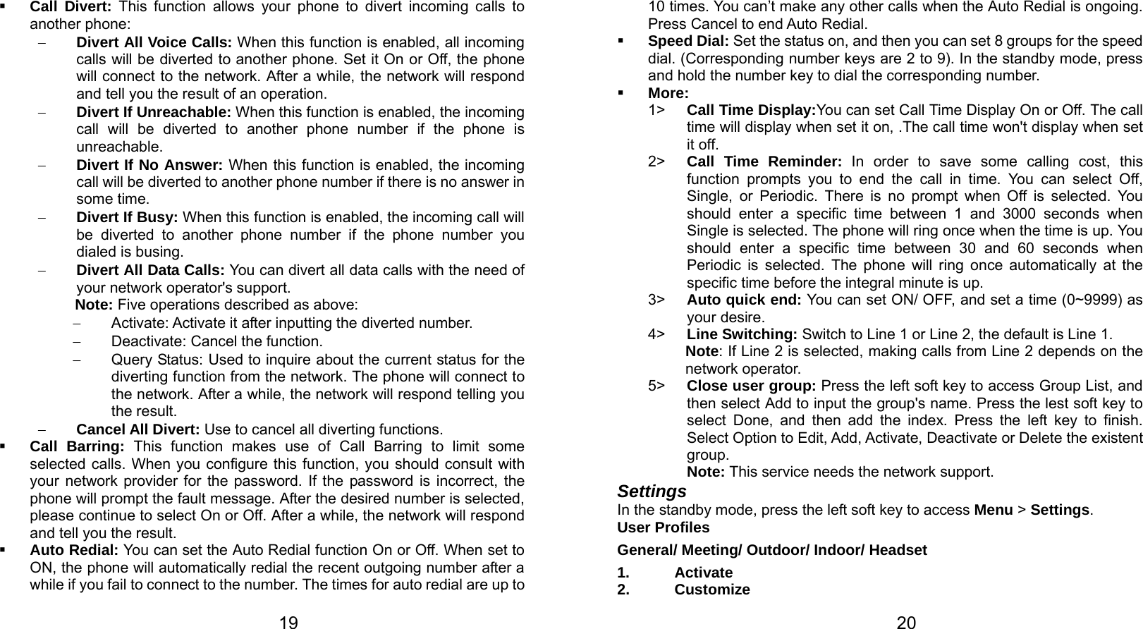   19  Call Divert: This function allows your phone to divert incoming calls to another phone: − Divert All Voice Calls: When this function is enabled, all incoming calls will be diverted to another phone. Set it On or Off, the phone will connect to the network. After a while, the network will respond and tell you the result of an operation. − Divert If Unreachable: When this function is enabled, the incoming call will be diverted to another phone number if the phone is unreachable. − Divert If No Answer: When this function is enabled, the incoming call will be diverted to another phone number if there is no answer in some time. − Divert If Busy: When this function is enabled, the incoming call will be diverted to another phone number if the phone number you dialed is busing. − Divert All Data Calls: You can divert all data calls with the need of your network operator&apos;s support. Note: Five operations described as above: −  Activate: Activate it after inputting the diverted number. − Deactivate: Cancel the function. −  Query Status: Used to inquire about the current status for the diverting function from the network. The phone will connect to the network. After a while, the network will respond telling you the result. − Cancel All Divert: Use to cancel all diverting functions.  Call Barring: This function makes use of Call Barring to limit some selected calls. When you configure this function, you should consult with your network provider for the password. If the password is incorrect, the phone will prompt the fault message. After the desired number is selected, please continue to select On or Off. After a while, the network will respond and tell you the result.  Auto Redial: You can set the Auto Redial function On or Off. When set to ON, the phone will automatically redial the recent outgoing number after a while if you fail to connect to the number. The times for auto redial are up to   2010 times. You can’t make any other calls when the Auto Redial is ongoing. Press Cancel to end Auto Redial.  Speed Dial: Set the status on, and then you can set 8 groups for the speed dial. (Corresponding number keys are 2 to 9). In the standby mode, press and hold the number key to dial the corresponding number.  More: 1&gt;  Call Time Display:You can set Call Time Display On or Off. The call time will display when set it on, .The call time won&apos;t display when set it off. 2&gt;  Call Time Reminder: In order to save some calling cost, this function prompts you to end the call in time. You can select Off, Single, or Periodic. There is no prompt when Off is selected. You should enter a specific time between 1 and 3000 seconds when Single is selected. The phone will ring once when the time is up. You should enter a specific time between 30 and 60 seconds when Periodic is selected. The phone will ring once automatically at the specific time before the integral minute is up. 3&gt;  Auto quick end: You can set ON/ OFF, and set a time (0~9999) as your desire. 4&gt;  Line Switching: Switch to Line 1 or Line 2, the default is Line 1. Note: If Line 2 is selected, making calls from Line 2 depends on the network operator. 5&gt;  Close user group: Press the left soft key to access Group List, and then select Add to input the group&apos;s name. Press the lest soft key to select Done, and then add the index. Press the left key to finish. Select Option to Edit, Add, Activate, Deactivate or Delete the existent group. Note: This service needs the network support. Settings In the standby mode, press the left soft key to access Menu &gt; Settings. User Profiles General/ Meeting/ Outdoor/ Indoor/ Headset 1. Activate 2. Customize 