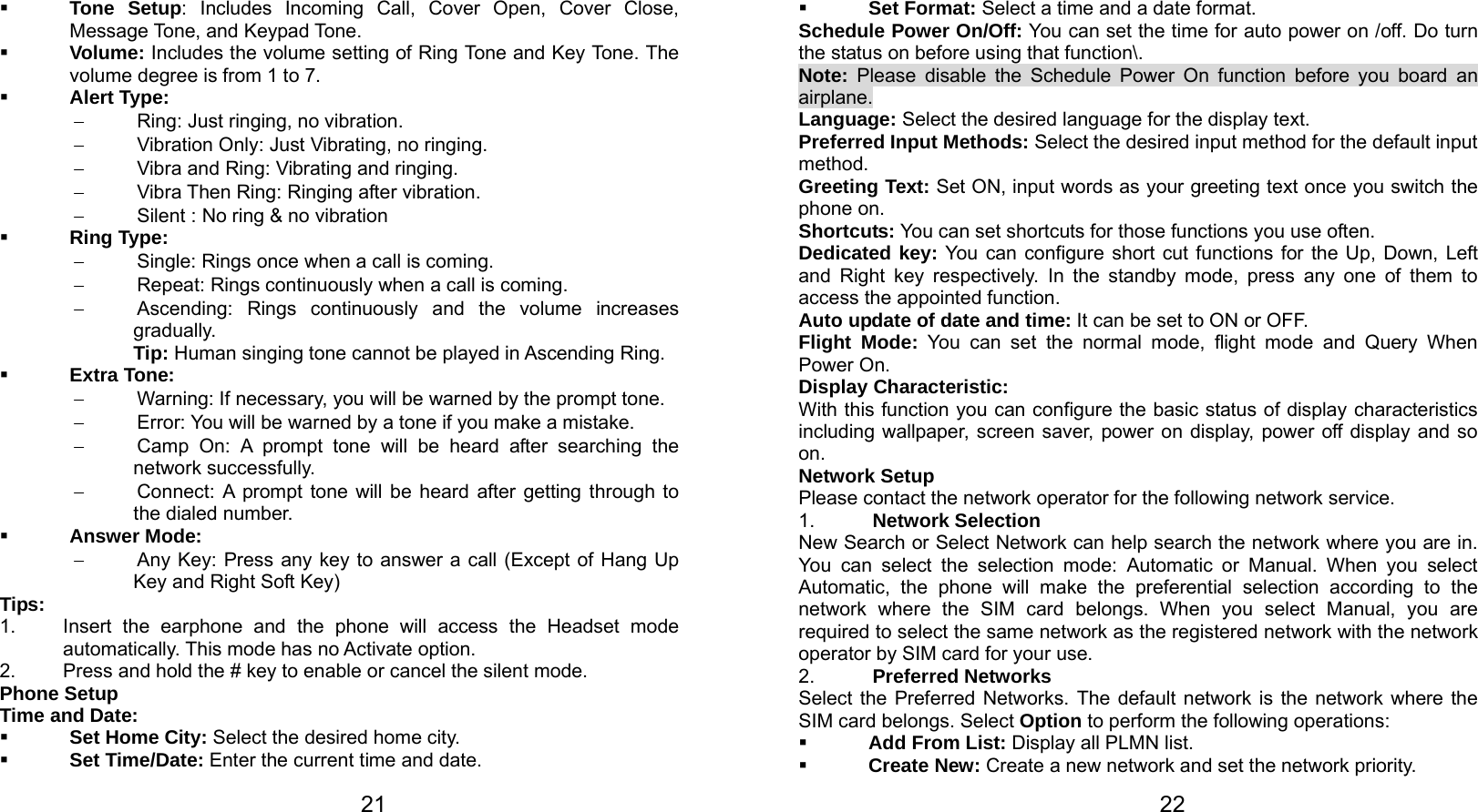   21  Tone Setup: Includes Incoming Call, Cover Open, Cover Close, Message Tone, and Keypad Tone.    Volume: Includes the volume setting of Ring Tone and Key Tone. The volume degree is from 1 to 7.  Alert Type: −  Ring: Just ringing, no vibration. −  Vibration Only: Just Vibrating, no ringing. −  Vibra and Ring: Vibrating and ringing. − Vibra Then Ring: Ringing after vibration. −  Silent : No ring &amp; no vibration  Ring Type: −  Single: Rings once when a call is coming. −  Repeat: Rings continuously when a call is coming. −  Ascending: Rings continuously and the volume increases gradually. Tip: Human singing tone cannot be played in Ascending Ring.  Extra Tone: −  Warning: If necessary, you will be warned by the prompt tone.   −  Error: You will be warned by a tone if you make a mistake. −  Camp On: A prompt tone will be heard after searching the network successfully. −  Connect: A prompt tone will be heard after getting through to the dialed number.  Answer Mode: − Any Key: Press any key to answer a call (Except of Hang Up Key and Right Soft Key) Tips:  1.  Insert the earphone and the phone will access the Headset mode automatically. This mode has no Activate option.   2.  Press and hold the # key to enable or cancel the silent mode.   Phone Setup Time and Date:  Set Home City: Select the desired home city.  Set Time/Date: Enter the current time and date.   22 Set Format: Select a time and a date format. Schedule Power On/Off: You can set the time for auto power on /off. Do turn the status on before using that function\. Note: Please disable the Schedule Power On function before you board an airplane. Language: Select the desired language for the display text. Preferred Input Methods: Select the desired input method for the default input method. Greeting Text: Set ON, input words as your greeting text once you switch the phone on. Shortcuts: You can set shortcuts for those functions you use often. Dedicated key: You can configure short cut functions for the Up, Down, Left and Right key respectively. In the standby mode, press any one of them to access the appointed function. Auto update of date and time: It can be set to ON or OFF. Flight Mode: You can set the normal mode, flight mode and Query When Power On. Display Characteristic: With this function you can configure the basic status of display characteristics including wallpaper, screen saver, power on display, power off display and so on.  Network Setup Please contact the network operator for the following network service. 1.  Network Selection New Search or Select Network can help search the network where you are in. You can select the selection mode: Automatic or Manual. When you select Automatic, the phone will make the preferential selection according to the network where the SIM card belongs. When you select Manual, you are required to select the same network as the registered network with the network operator by SIM card for your use. 2.  Preferred Networks Select the Preferred Networks. The default network is the network where the SIM card belongs. Select Option to perform the following operations:  Add From List: Display all PLMN list.  Create New: Create a new network and set the network priority. 