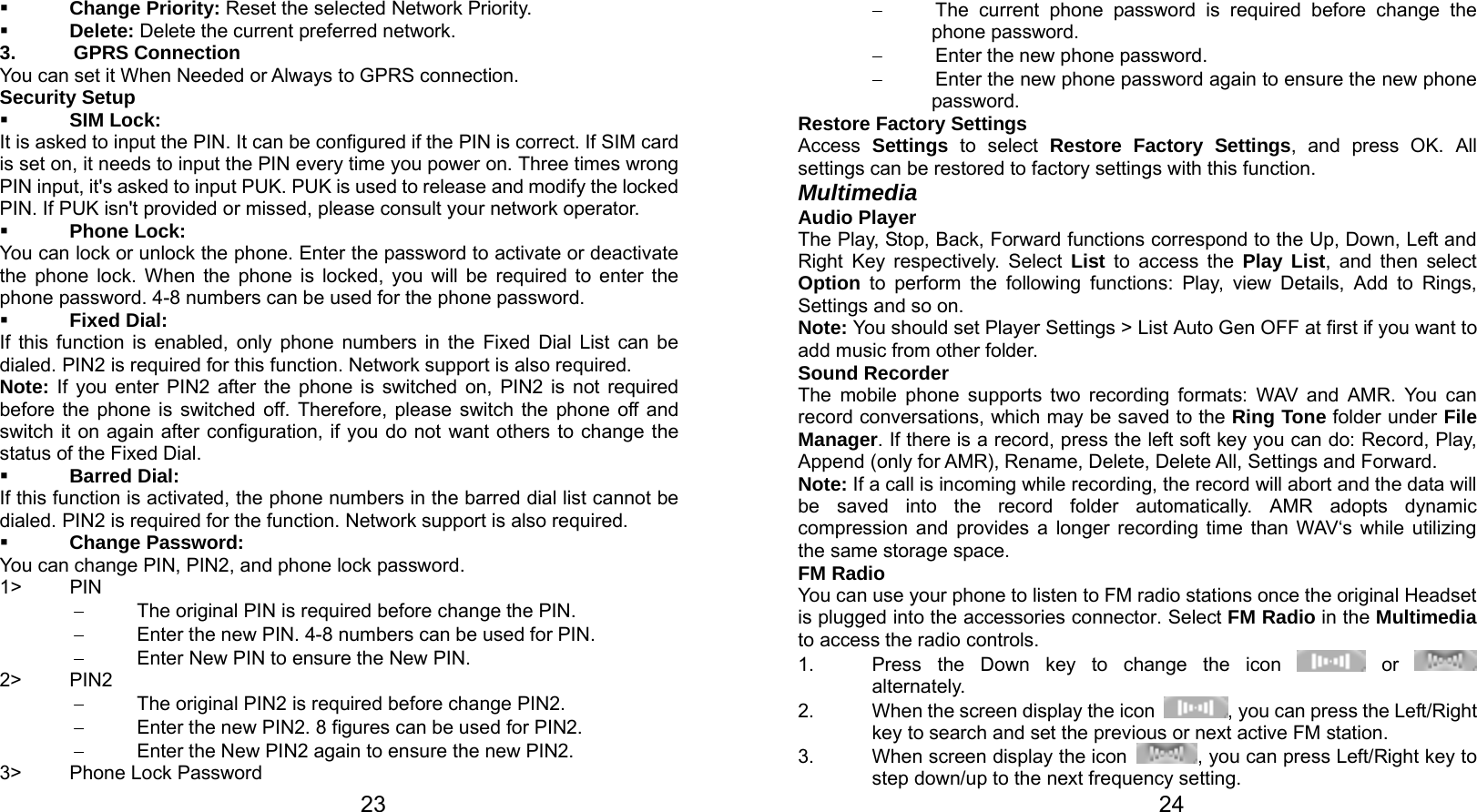   23  Change Priority: Reset the selected Network Priority.  Delete: Delete the current preferred network. 3. GPRS Connection You can set it When Needed or Always to GPRS connection. Security Setup  SIM Lock: It is asked to input the PIN. It can be configured if the PIN is correct. If SIM card is set on, it needs to input the PIN every time you power on. Three times wrong PIN input, it&apos;s asked to input PUK. PUK is used to release and modify the locked PIN. If PUK isn&apos;t provided or missed, please consult your network operator.  Phone Lock: You can lock or unlock the phone. Enter the password to activate or deactivate the phone lock. When the phone is locked, you will be required to enter the phone password. 4-8 numbers can be used for the phone password.  Fixed Dial: If this function is enabled, only phone numbers in the Fixed Dial List can be dialed. PIN2 is required for this function. Network support is also required.   Note: If you enter PIN2 after the phone is switched on, PIN2 is not required before the phone is switched off. Therefore, please switch the phone off and switch it on again after configuration, if you do not want others to change the status of the Fixed Dial.  Barred Dial: If this function is activated, the phone numbers in the barred dial list cannot be dialed. PIN2 is required for the function. Network support is also required.  Change Password: You can change PIN, PIN2, and phone lock password. 1&gt; PIN −  The original PIN is required before change the PIN. −  Enter the new PIN. 4-8 numbers can be used for PIN. −  Enter New PIN to ensure the New PIN. 2&gt; PIN2 −  The original PIN2 is required before change PIN2. −  Enter the new PIN2. 8 figures can be used for PIN2. −  Enter the New PIN2 again to ensure the new PIN2. 3&gt;  Phone Lock Password   24−  The current phone password is required before change the phone password. −  Enter the new phone password. −  Enter the new phone password again to ensure the new phone password. Restore Factory Settings Access  Settings to select Restore Factory Settings, and press OK. All settings can be restored to factory settings with this function. Multimedia Audio Player The Play, Stop, Back, Forward functions correspond to the Up, Down, Left and Right Key respectively. Select List to access the Play List, and then select Option to perform the following functions: Play, view Details, Add to Rings, Settings and so on. Note: You should set Player Settings &gt; List Auto Gen OFF at first if you want to add music from other folder. Sound Recorder The mobile phone supports two recording formats: WAV and AMR. You can record conversations, which may be saved to the Ring Tone folder under File Manager. If there is a record, press the left soft key you can do: Record, Play, Append (only for AMR), Rename, Delete, Delete All, Settings and Forward. Note: If a call is incoming while recording, the record will abort and the data will be saved into the record folder automatically. AMR adopts dynamic compression and provides a longer recording time than WAV‘s while utilizing the same storage space. FM Radio You can use your phone to listen to FM radio stations once the original Headset is plugged into the accessories connector. Select FM Radio in the Multimedia to access the radio controls. 1.  Press the Down key to change the icon   or   alternately. 2.  When the screen display the icon  , you can press the Left/Right key to search and set the previous or next active FM station. 3.  When screen display the icon  , you can press Left/Right key to step down/up to the next frequency setting. 