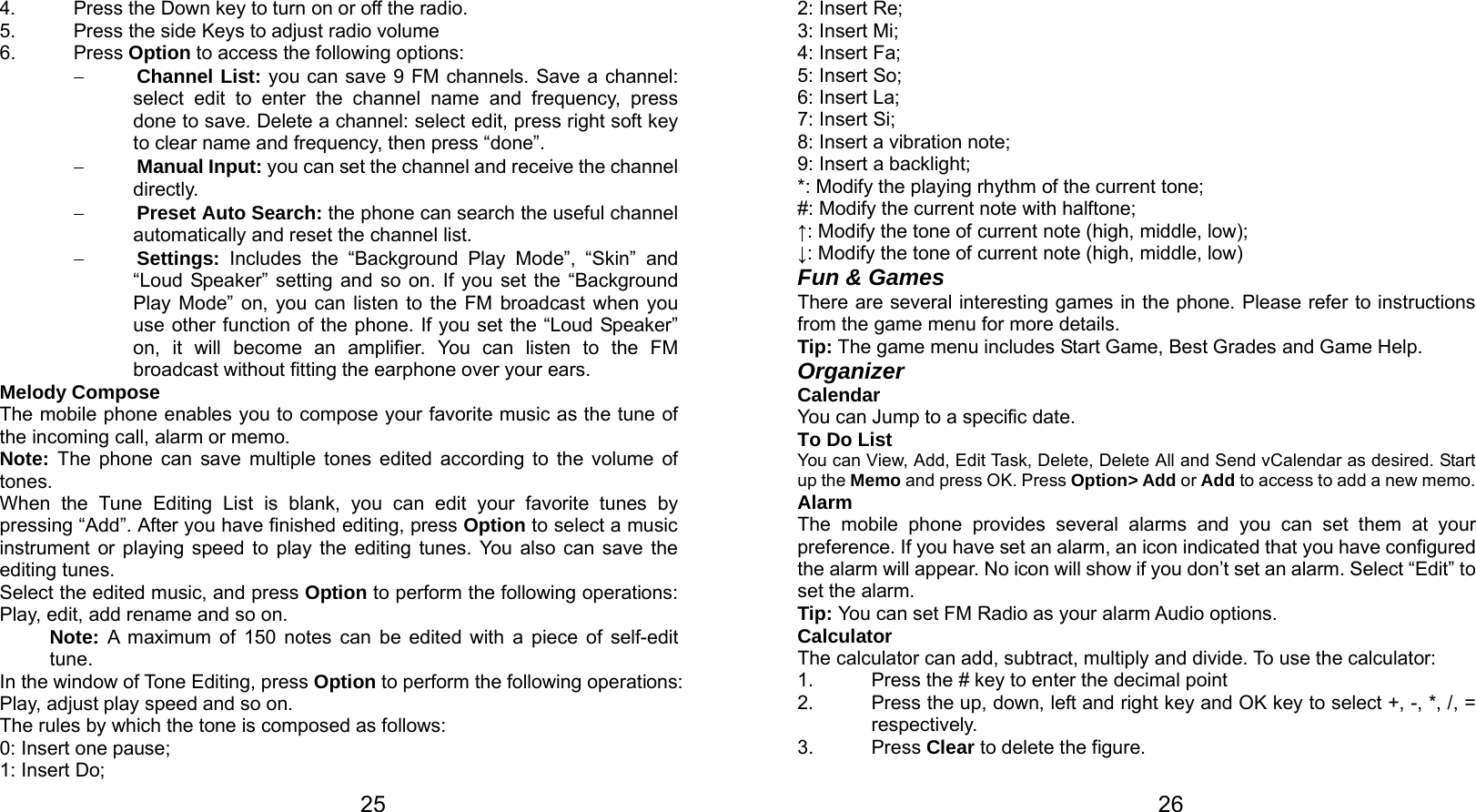   25 4.  Press the Down key to turn on or off the radio. 5.  Press the side Keys to adjust radio volume 6. Press Option to access the following options: − Channel List: you can save 9 FM channels. Save a channel: select edit to enter the channel name and frequency, press done to save. Delete a channel: select edit, press right soft key to clear name and frequency, then press “done”. − Manual Input: you can set the channel and receive the channel directly. − Preset Auto Search: the phone can search the useful channel automatically and reset the channel list. − Settings: Includes the “Background Play Mode”, “Skin” and “Loud Speaker” setting and so on. If you set the “Background Play Mode” on, you can listen to the FM broadcast when you use other function of the phone. If you set the “Loud Speaker” on, it will become an amplifier. You can listen to the FM broadcast without fitting the earphone over your ears. Melody Compose The mobile phone enables you to compose your favorite music as the tune of the incoming call, alarm or memo.   Note:  The phone can save multiple tones edited according to the volume of tones. When the Tune Editing List is blank, you can edit your favorite tunes by pressing “Add”. After you have finished editing, press Option to select a music instrument or playing speed to play the editing tunes. You also can save the editing tunes. Select the edited music, and press Option to perform the following operations: Play, edit, add rename and so on. Note: A maximum of 150 notes can be edited with a piece of self-edit tune. In the window of Tone Editing, press Option to perform the following operations: Play, adjust play speed and so on. The rules by which the tone is composed as follows: 0: Insert one pause; 1: Insert Do;   262: Insert Re; 3: Insert Mi; 4: Insert Fa; 5: Insert So; 6: Insert La; 7: Insert Si; 8: Insert a vibration note; 9: Insert a backlight; *: Modify the playing rhythm of the current tone; #: Modify the current note with halftone; ↑: Modify the tone of current note (high, middle, low); ↓: Modify the tone of current note (high, middle, low) Fun &amp; Games There are several interesting games in the phone. Please refer to instructions from the game menu for more details.   Tip: The game menu includes Start Game, Best Grades and Game Help. Organizer Calendar You can Jump to a specific date. To Do List You can View, Add, Edit Task, Delete, Delete All and Send vCalendar as desired. Start up the Memo and press OK. Press Option&gt; Add or Add to access to add a new memo. Alarm The mobile phone provides several alarms and you can set them at your preference. If you have set an alarm, an icon indicated that you have configured the alarm will appear. No icon will show if you don’t set an alarm. Select “Edit” to set the alarm.   Tip: You can set FM Radio as your alarm Audio options. Calculator The calculator can add, subtract, multiply and divide. To use the calculator:   1.  Press the # key to enter the decimal point 2.  Press the up, down, left and right key and OK key to select +, -, *, /, = respectively. 3. Press Clear to delete the figure. 
