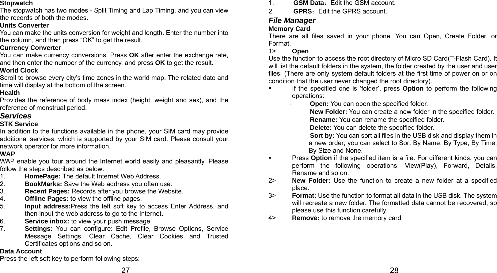   27 Stopwatch The stopwatch has two modes - Split Timing and Lap Timing, and you can view the records of both the modes. Units Converter You can make the units conversion for weight and length. Enter the number into the column, and then press “OK” to get the result. Currency Converter You can make currency conversions. Press OK after enter the exchange rate, and then enter the number of the currency, and press OK to get the result. World Clock Scroll to browse every city’s time zones in the world map. The related date and time will display at the bottom of the screen. Health Provides the reference of body mass index (height, weight and sex), and the reference of menstrual period. Services STK Service In addition to the functions available in the phone, your SIM card may provide additional services, which is supported by your SIM card. Please consult your network operator for more information. WAP WAP enable you tour around the Internet world easily and pleasantly. Please follow the steps described as below: 1.  HomePage: The default Internet Web Address. 2.  BookMarks: Save the Web address you often use. 3.  Recent Pages: Records after you browse the Website. 4.  Offline Pages: to view the offline pages. 5.  Input address:Press the left soft key to access Enter Address, and then input the web address to go to the Internet. 6.  Service inbox: to view your push message. 7.  Settings: You can configure: Edit Profile, Browse Options, Service Message Settings, Clear Cache, Clear Cookies and Trusted Certificates options and so on. Data Account Press the left soft key to perform following steps:   281.  GSM Data：Edit the GSM account. 2.  GPRS：Edit the GPRS account. File Manager   Memory Card There are all files saved in your phone. You can Open, Create Folder, or Format. 1&gt;  Open Use the function to access the root directory of Micro SD Card(T-Flash Card). It will list the default folders in the system, the folder created by the user and user files. (There are only system default folders at the first time of power on or on condition that the user never changed the root directory).   If the specified one is ‘folder’, press Option to perform the following operations:  − Open: You can open the specified folder. − New Folder: You can create a new folder in the specified folder. − Rename: You can rename the specified folder. − Delete: You can delete the specified folder. − Sort by: You can sort all files in the USB disk and display them in a new order; you can select to Sort By Name, By Type, By Time, By Size and None.  Press Option if the specified item is a file. For different kinds, you can perform the following operations: View(Play), Forward, Details, Rename and so on. 2&gt;  New Folder: Use the function to create a new folder at a specified place.  3&gt;  Format: Use the function to format all data in the USB disk. The system will recreate a new folder. The formatted data cannot be recovered, so please use this function carefully. 4&gt;  Remove: to remove the memory card.   