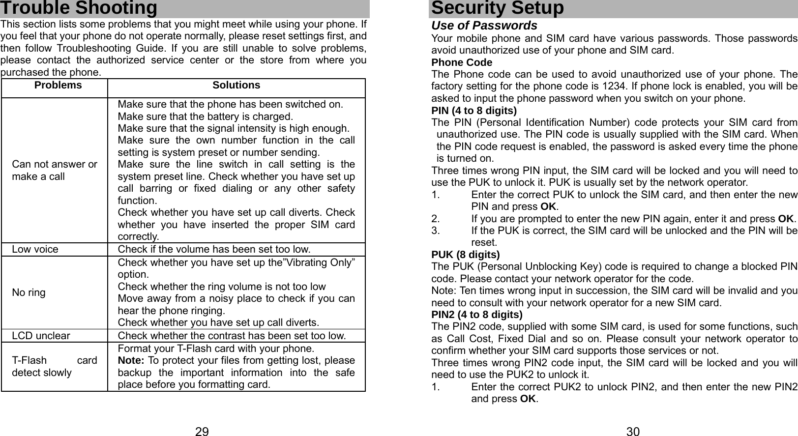   29 Trouble Shooting This section lists some problems that you might meet while using your phone. If you feel that your phone do not operate normally, please reset settings first, and then follow Troubleshooting Guide. If you are still unable to solve problems, please contact the authorized service center or the store from where you purchased the phone. Problems Solutions Can not answer or   make a call Make sure that the phone has been switched on. Make sure that the battery is charged. Make sure that the signal intensity is high enough. Make sure the own number function in the call setting is system preset or number sending. Make sure the line switch in call setting is the system preset line. Check whether you have set up call barring or fixed dialing or any other safety function.  Check whether you have set up call diverts. Check whether you have inserted the proper SIM card correctly. Low voice  Check if the volume has been set too low. No ring Check whether you have set up the”Vibrating Only” option. Check whether the ring volume is not too low Move away from a noisy place to check if you can hear the phone ringing.   Check whether you have set up call diverts. LCD unclear  Check whether the contrast has been set too low. T-Flash card detect slowly Format your T-Flash card with your phone. Note: To protect your files from getting lost, please backup the important information into the safe place before you formatting card.    30Security Setup Use of Passwords Your mobile phone and SIM card have various passwords. Those passwords avoid unauthorized use of your phone and SIM card.   Phone Code The Phone code can be used to avoid unauthorized use of your phone. The factory setting for the phone code is 1234. If phone lock is enabled, you will be asked to input the phone password when you switch on your phone.   PIN (4 to 8 digits) The PIN (Personal Identification Number) code protects your SIM card from unauthorized use. The PIN code is usually supplied with the SIM card. When the PIN code request is enabled, the password is asked every time the phone is turned on. Three times wrong PIN input, the SIM card will be locked and you will need to use the PUK to unlock it. PUK is usually set by the network operator. 1.  Enter the correct PUK to unlock the SIM card, and then enter the new PIN and press OK. 2.  If you are prompted to enter the new PIN again, enter it and press OK. 3.  If the PUK is correct, the SIM card will be unlocked and the PIN will be reset. PUK (8 digits) The PUK (Personal Unblocking Key) code is required to change a blocked PIN code. Please contact your network operator for the code. Note: Ten times wrong input in succession, the SIM card will be invalid and you need to consult with your network operator for a new SIM card. PIN2 (4 to 8 digits) The PIN2 code, supplied with some SIM card, is used for some functions, such as Call Cost, Fixed Dial and so on. Please consult your network operator to confirm whether your SIM card supports those services or not.   Three times wrong PIN2 code input, the SIM card will be locked and you will need to use the PUK2 to unlock it. 1.  Enter the correct PUK2 to unlock PIN2, and then enter the new PIN2 and press OK. 