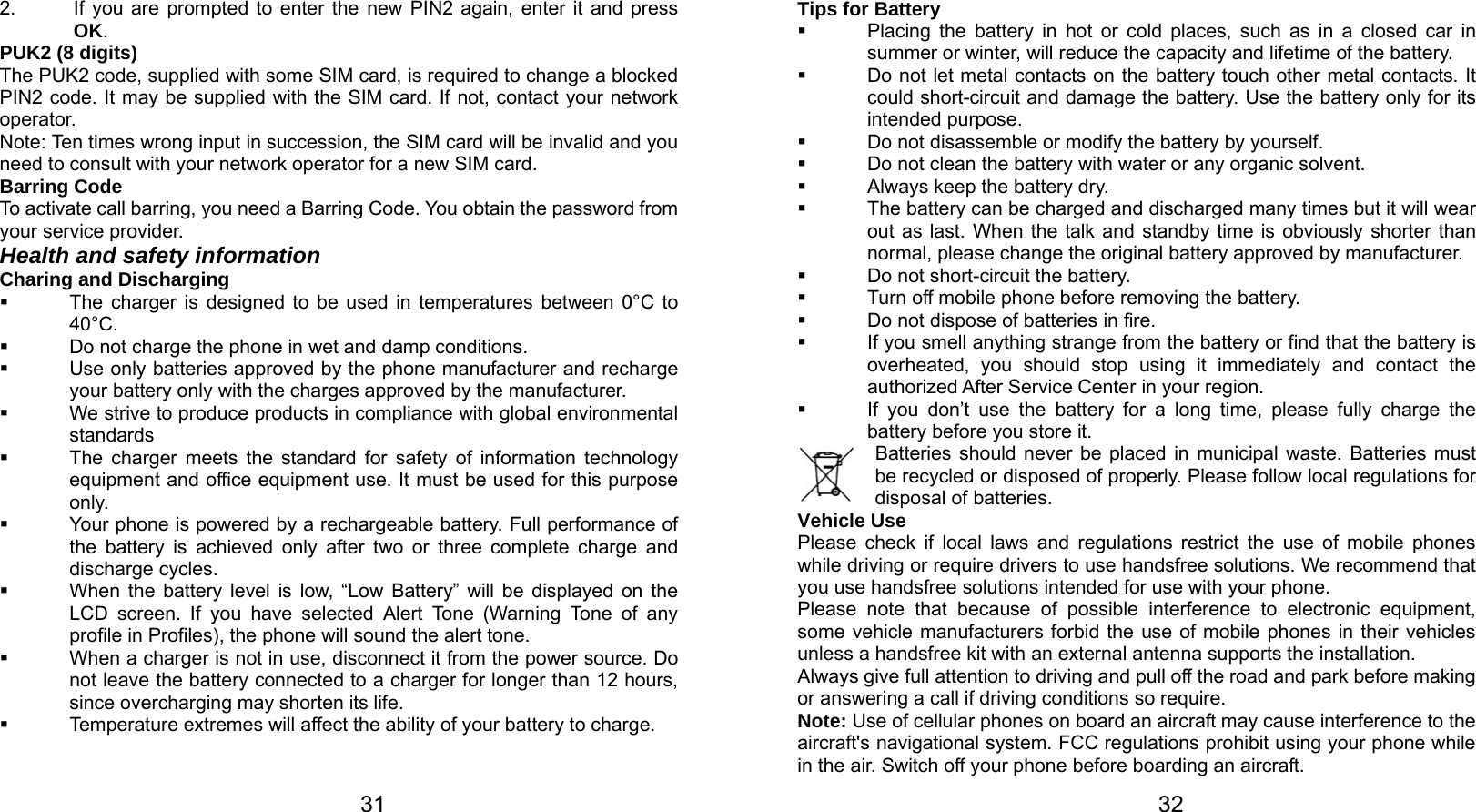   31 2.  If you are prompted to enter the new PIN2 again, enter it and press OK. PUK2 (8 digits) The PUK2 code, supplied with some SIM card, is required to change a blocked PIN2 code. It may be supplied with the SIM card. If not, contact your network operator. Note: Ten times wrong input in succession, the SIM card will be invalid and you need to consult with your network operator for a new SIM card. Barring Code To activate call barring, you need a Barring Code. You obtain the password from your service provider. Health and safety information Charing and Discharging   The charger is designed to be used in temperatures between 0°C to 40°C.   Do not charge the phone in wet and damp conditions.     Use only batteries approved by the phone manufacturer and recharge your battery only with the charges approved by the manufacturer.   We strive to produce products in compliance with global environmental standards   The charger meets the standard for safety of information technology equipment and office equipment use. It must be used for this purpose only.   Your phone is powered by a rechargeable battery. Full performance of the battery is achieved only after two or three complete charge and discharge cycles.   When the battery level is low, “Low Battery” will be displayed on the LCD screen. If you have selected Alert Tone (Warning Tone of any profile in Profiles), the phone will sound the alert tone.   When a charger is not in use, disconnect it from the power source. Do not leave the battery connected to a charger for longer than 12 hours, since overcharging may shorten its life.   Temperature extremes will affect the ability of your battery to charge.   32Tips for Battery   Placing the battery in hot or cold places, such as in a closed car in summer or winter, will reduce the capacity and lifetime of the battery.     Do not let metal contacts on the battery touch other metal contacts. It could short-circuit and damage the battery. Use the battery only for its intended purpose.   Do not disassemble or modify the battery by yourself.   Do not clean the battery with water or any organic solvent.   Always keep the battery dry.   The battery can be charged and discharged many times but it will wear out as last. When the talk and standby time is obviously shorter than normal, please change the original battery approved by manufacturer.   Do not short-circuit the battery.   Turn off mobile phone before removing the battery.   Do not dispose of batteries in fire.   If you smell anything strange from the battery or find that the battery is overheated, you should stop using it immediately and contact the authorized After Service Center in your region.   If you don’t use the battery for a long time, please fully charge the battery before you store it.         Batteries should never be placed in municipal waste. Batteries must be recycled or disposed of properly. Please follow local regulations for disposal of batteries.      Vehicle Use Please check if local laws and regulations restrict the use of mobile phones while driving or require drivers to use handsfree solutions. We recommend that you use handsfree solutions intended for use with your phone. Please note that because of possible interference to electronic equipment, some vehicle manufacturers forbid the use of mobile phones in their vehicles unless a handsfree kit with an external antenna supports the installation. Always give full attention to driving and pull off the road and park before making or answering a call if driving conditions so require. Note: Use of cellular phones on board an aircraft may cause interference to the aircraft&apos;s navigational system. FCC regulations prohibit using your phone while in the air. Switch off your phone before boarding an aircraft. 
