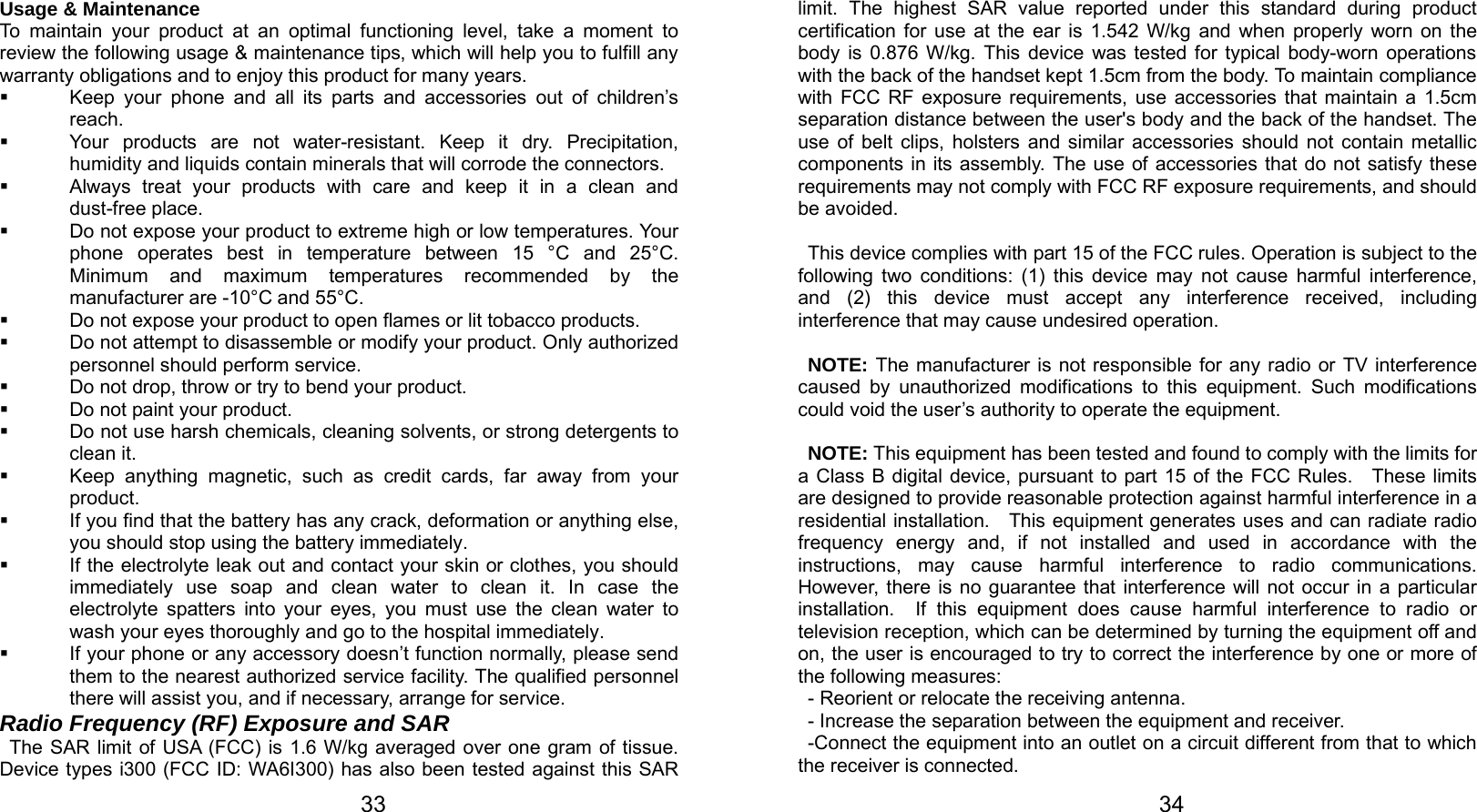   33 Usage &amp; Maintenance To maintain your product at an optimal functioning level, take a moment to review the following usage &amp; maintenance tips, which will help you to fulfill any warranty obligations and to enjoy this product for many years.   Keep your phone and all its parts and accessories out of children’s reach.   Your products are not water-resistant. Keep it dry. Precipitation, humidity and liquids contain minerals that will corrode the connectors.   Always treat your products with care and keep it in a clean and dust-free place.   Do not expose your product to extreme high or low temperatures. Your phone operates best in temperature between 15 °C and 25°C. Minimum and maximum temperatures recommended by the manufacturer are -10°C and 55°C.   Do not expose your product to open flames or lit tobacco products.   Do not attempt to disassemble or modify your product. Only authorized personnel should perform service.     Do not drop, throw or try to bend your product.   Do not paint your product.   Do not use harsh chemicals, cleaning solvents, or strong detergents to clean it.     Keep anything magnetic, such as credit cards, far away from your product.   If you find that the battery has any crack, deformation or anything else, you should stop using the battery immediately.   If the electrolyte leak out and contact your skin or clothes, you should immediately use soap and clean water to clean it. In case the electrolyte spatters into your eyes, you must use the clean water to wash your eyes thoroughly and go to the hospital immediately.   If your phone or any accessory doesn’t function normally, please send them to the nearest authorized service facility. The qualified personnel there will assist you, and if necessary, arrange for service. Radio Frequency (RF) Exposure and SAR The SAR limit of USA (FCC) is 1.6 W/kg averaged over one gram of tissue. Device types i300 (FCC ID: WA6I300) has also been tested against this SAR   34limit. The highest SAR value reported under this standard during product certification for use at the ear is 1.542 W/kg and when properly worn on the body is 0.876 W/kg. This device was tested for typical body-worn operations with the back of the handset kept 1.5cm from the body. To maintain compliance with FCC RF exposure requirements, use accessories that maintain a 1.5cm separation distance between the user&apos;s body and the back of the handset. The use of belt clips, holsters and similar accessories should not contain metallic components in its assembly. The use of accessories that do not satisfy these requirements may not comply with FCC RF exposure requirements, and should be avoided.  This device complies with part 15 of the FCC rules. Operation is subject to the following two conditions: (1) this device may not cause harmful interference, and (2) this device must accept any interference received, including interference that may cause undesired operation.  NOTE: The manufacturer is not responsible for any radio or TV interference caused by unauthorized modifications to this equipment. Such modifications could void the user’s authority to operate the equipment.  NOTE: This equipment has been tested and found to comply with the limits for a Class B digital device, pursuant to part 15 of the FCC Rules.   These limits are designed to provide reasonable protection against harmful interference in a residential installation.    This equipment generates uses and can radiate radio frequency energy and, if not installed and used in accordance with the instructions, may cause harmful interference to radio communications.  However, there is no guarantee that interference will not occur in a particular installation.  If this equipment does cause harmful interference to radio or television reception, which can be determined by turning the equipment off and on, the user is encouraged to try to correct the interference by one or more of the following measures: - Reorient or relocate the receiving antenna. - Increase the separation between the equipment and receiver. -Connect the equipment into an outlet on a circuit different from that to which the receiver is connected. 