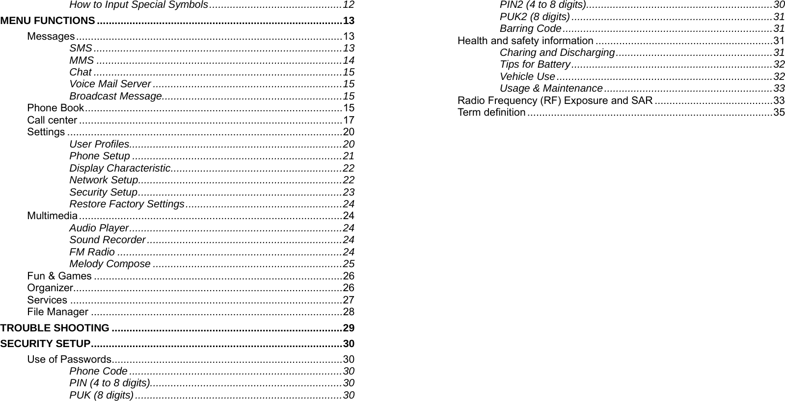    How to Input Special Symbols.............................................12 MENU FUNCTIONS ...................................................................................13 Messages..........................................................................................13 SMS....................................................................................13 MMS ...................................................................................14 Chat ....................................................................................15 Voice Mail Server ................................................................15 Broadcast Message.............................................................15 Phone Book.......................................................................................15 Call center .........................................................................................17 Settings .............................................................................................20 User Profiles........................................................................20 Phone Setup .......................................................................21 Display Characteristic..........................................................22 Network Setup.....................................................................22 Security Setup.....................................................................23 Restore Factory Settings.....................................................24 Multimedia.........................................................................................24 Audio Player........................................................................24 Sound Recorder..................................................................24 FM Radio ............................................................................24 Melody Compose ................................................................25 Fun &amp; Games ....................................................................................26 Organizer...........................................................................................26 Services ............................................................................................27 File Manager .....................................................................................28 TROUBLE SHOOTING ..............................................................................29 SECURITY SETUP.....................................................................................30 Use of Passwords..............................................................................30 Phone Code ........................................................................30 PIN (4 to 8 digits).................................................................30 PUK (8 digits)......................................................................30    PIN2 (4 to 8 digits)...............................................................30 PUK2 (8 digits)....................................................................31 Barring Code.......................................................................31 Health and safety information ............................................................31 Charing and Discharging.....................................................31 Tips for Battery....................................................................32 Vehicle Use.........................................................................32 Usage &amp; Maintenance.........................................................33 Radio Frequency (RF) Exposure and SAR ........................................33 Term definition...................................................................................35 