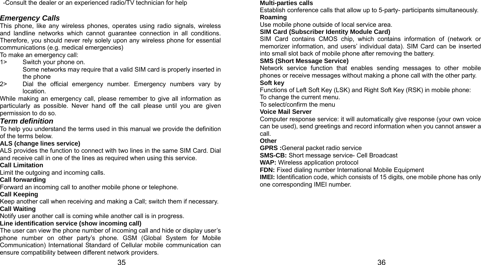   35 -Consult the dealer or an experienced radio/TV technician for help  Emergency Calls This phone, like any wireless phones, operates using radio signals, wireless and landline networks which cannot guarantee connection in all conditions. Therefore, you should never rely solely upon any wireless phone for essential communications (e.g. medical emergencies) To make an emergency call: 1&gt;  Switch your phone on.   Some networks may require that a valid SIM card is properly inserted in the phone 2&gt;  Dial the official emergency number. Emergency numbers vary by location. While making an emergency call, please remember to give all information as particularly as possible. Never hand off the call please until you are given permission to do so. Term definition To help you understand the terms used in this manual we provide the definition of the terms below. ALS (change lines service) ALS provides the function to connect with two lines in the same SIM Card. Dial and receive call in one of the lines as required when using this service. Call Limitation Limit the outgoing and incoming calls. Call forwarding Forward an incoming call to another mobile phone or telephone. Call Keeping     Keep another call when receiving and making a Call; switch them if necessary. Call Waiting Notify user another call is coming while another call is in progress. Line identification service (show incoming call) The user can view the phone number of incoming call and hide or display user’s phone number on other party’s phone. GSM (Global System for Mobile Communication) International Standard of Cellular mobile communication can ensure compatibility between different network providers.   36Multi-parties calls Establish conference calls that allow up to 5-party- participants simultaneously. Roaming Use mobile phone outside of local service area.     SIM Card (Subscriber Identity Module Card) SIM Card contains CMOS chip, which contains information of (network or memorizer information, and users’ individual data). SIM Card can be inserted into small slot back of mobile phone after removing the battery.  SMS (Short Message Service) Network service function that enables sending messages to other mobile phones or receive messages without making a phone call with the other party.   Soft key Functions of Left Soft Key (LSK) and Right Soft Key (RSK) in mobile phone: To change the current menu. To select/confirm the menu   Voice Mail Server Computer response service: it will automatically give response (your own voice can be used), send greetings and record information when you cannot answer a call. Other GPRS :General packet radio service SMS-CB: Short message service- Cell Broadcast WAP: Wireless application protocol FDN: Fixed dialing number International Mobile Equipment   IMEI: Identification code, which consists of 15 digits, one mobile phone has only one corresponding IMEI number. 