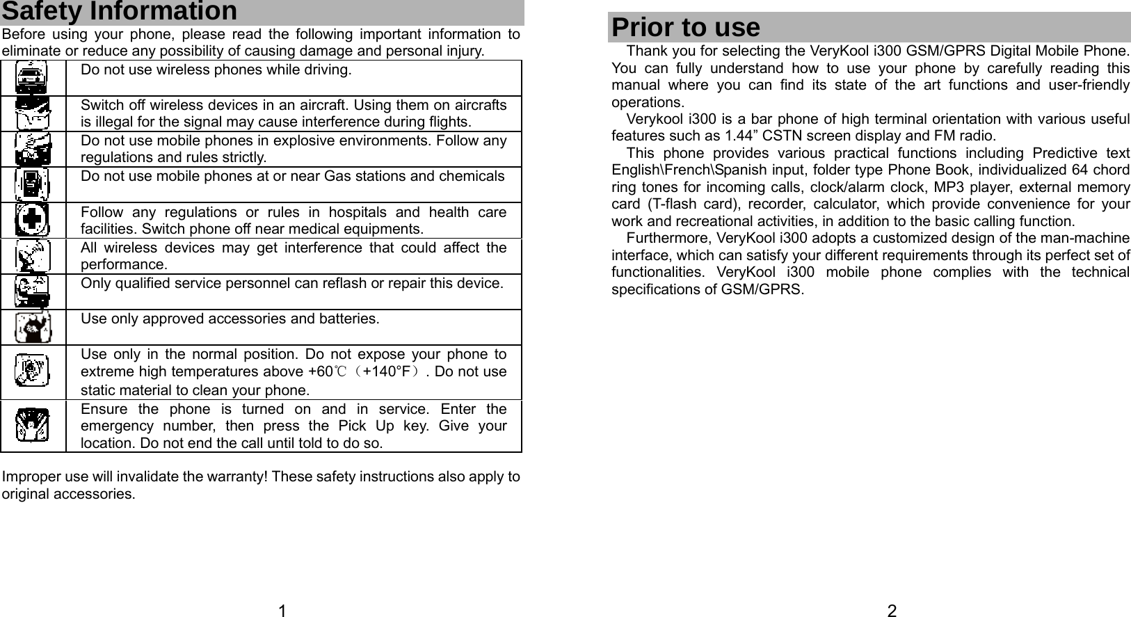   1 Safety Information Before using your phone, please read the following important information to eliminate or reduce any possibility of causing damage and personal injury.  Do not use wireless phones while driving.  Switch off wireless devices in an aircraft. Using them on aircrafts is illegal for the signal may cause interference during flights.  Do not use mobile phones in explosive environments. Follow any regulations and rules strictly.  Do not use mobile phones at or near Gas stations and chemicals Follow any regulations or rules in hospitals and health care facilities. Switch phone off near medical equipments.  All wireless devices may get interference that could affect the performance.  Only qualified service personnel can reflash or repair this device. Use only approved accessories and batteries.  Use only in the normal position. Do not expose your phone to extreme high temperatures above +60℃（+140°F）. Do not use static material to clean your phone.  Ensure the phone is turned on and in service. Enter the emergency number, then press the Pick Up key. Give your location. Do not end the call until told to do so.  Improper use will invalidate the warranty! These safety instructions also apply to original accessories.   2  Prior to use Thank you for selecting the VeryKool i300 GSM/GPRS Digital Mobile Phone. You can fully understand how to use your phone by carefully reading this manual where you can find its state of the art functions and user-friendly operations.  Verykool i300 is a bar phone of high terminal orientation with various useful features such as 1.44” CSTN screen display and FM radio. This phone provides various practical functions including Predictive text English\French\Spanish input, folder type Phone Book, individualized 64 chord ring tones for incoming calls, clock/alarm clock, MP3 player, external memory card (T-flash card), recorder, calculator, which provide convenience for your work and recreational activities, in addition to the basic calling function. Furthermore, VeryKool i300 adopts a customized design of the man-machine interface, which can satisfy your different requirements through its perfect set of functionalities. VeryKool i300 mobile phone complies with the technical specifications of GSM/GPRS.