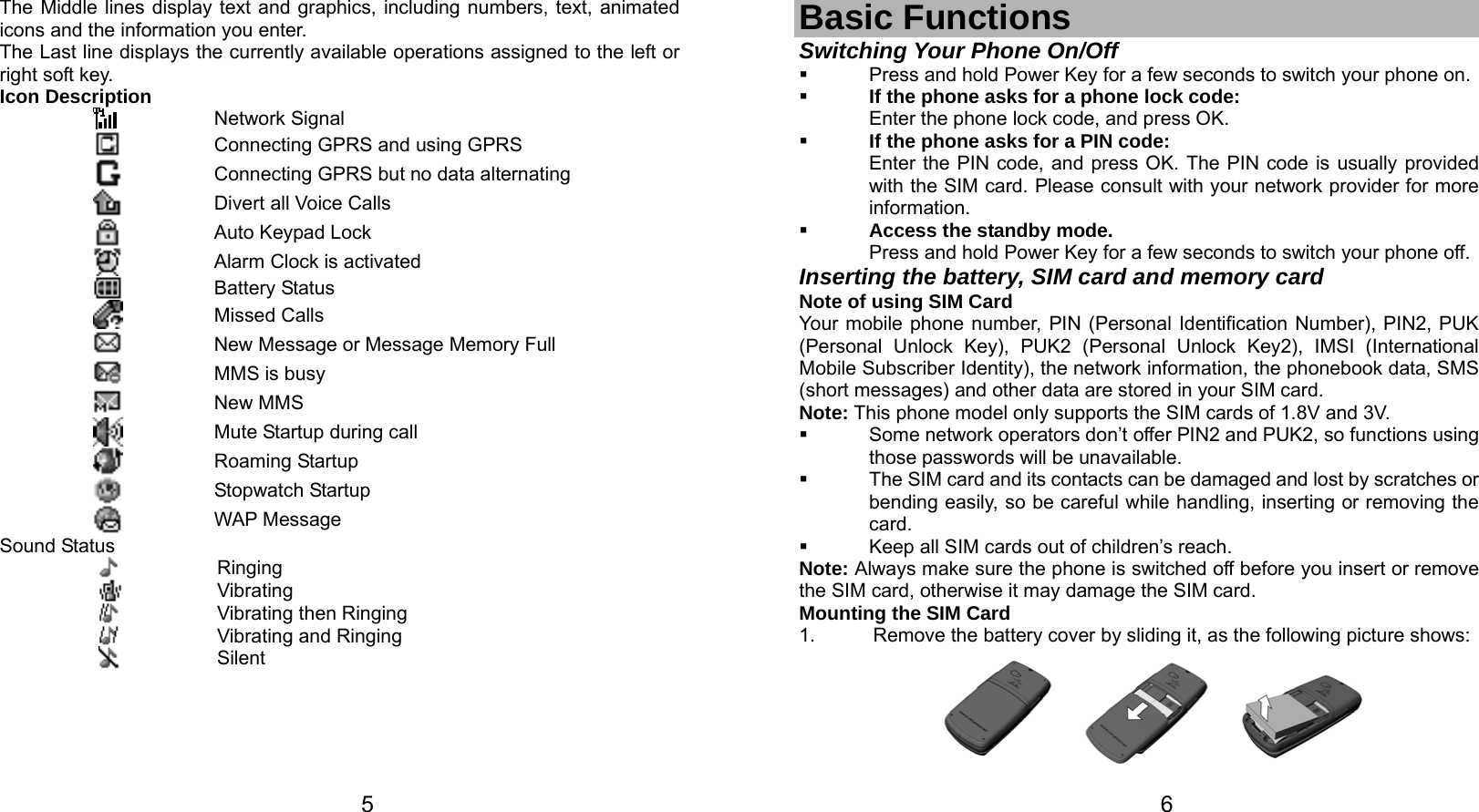   5 The Middle lines display text and graphics, including numbers, text, animated icons and the information you enter. The Last line displays the currently available operations assigned to the left or right soft key. Icon Description  Network Signal  Connecting GPRS and using GPRS  Connecting GPRS but no data alternating    Divert all Voice Calls  Auto Keypad Lock  Alarm Clock is activated  Battery Status  Missed Calls  New Message or Message Memory Full  MMS is busy  New MMS  Mute Startup during call  Roaming Startup  Stopwatch Startup  WAP Message Sound Status  Ringing  Vibrating  Vibrating then Ringing  Vibrating and Ringing  Silent   6 Basic Functions Switching Your Phone On/Off   Press and hold Power Key for a few seconds to switch your phone on.    If the phone asks for a phone lock code: Enter the phone lock code, and press OK.    If the phone asks for a PIN code: Enter the PIN code, and press OK. The PIN code is usually provided with the SIM card. Please consult with your network provider for more information.  Access the standby mode. Press and hold Power Key for a few seconds to switch your phone off. Inserting the battery, SIM card and memory card Note of using SIM Card Your mobile phone number, PIN (Personal Identification Number), PIN2, PUK (Personal Unlock Key), PUK2 (Personal Unlock Key2), IMSI (International Mobile Subscriber Identity), the network information, the phonebook data, SMS (short messages) and other data are stored in your SIM card. Note: This phone model only supports the SIM cards of 1.8V and 3V.   Some network operators don’t offer PIN2 and PUK2, so functions using those passwords will be unavailable.   The SIM card and its contacts can be damaged and lost by scratches or bending easily, so be careful while handling, inserting or removing the card.   Keep all SIM cards out of children’s reach. Note: Always make sure the phone is switched off before you insert or remove the SIM card, otherwise it may damage the SIM card. Mounting the SIM Card 1.  Remove the battery cover by sliding it, as the following picture shows:  